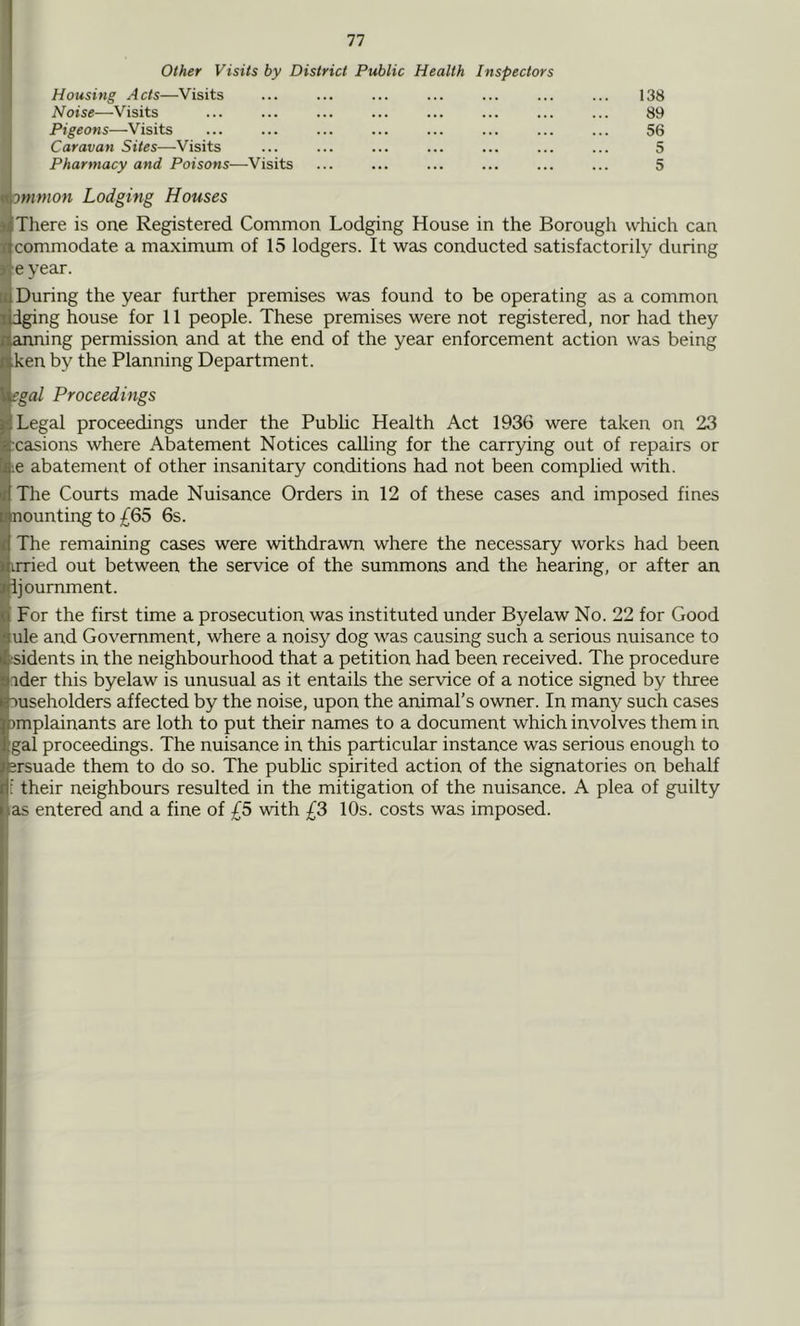 Other Visits by District Public Health Inspectors Housing Acts—Visits ... ... ... ... ... ... ... 138 Noise—Visits ... ... ... ... ... ... ... ... 89 Pigeons—Visits ... ... ... ... ... ... ... ... 56 Caravan Sites—Visits ... ... ... ... ... ... ... 5 Pharmacy and Poisons—Visits ... ... ... ... ... ... 5 omnion Lodging Houses There is one Registered Common Lodging House in the Borough which can commodate a maximum of 15 lodgers. It was conducted satisfactorily during e year. ■ During the year further premises was found to be operating as a common dging house for 11 people. These premises were not registered, nor had they ainning permission and at the end of the year enforcement action was being ken by the Planning Department. egal Proceedings Legal proceedings under the Public Health Act 1936 were taken on 23 xasions where Abatement Notices calling for the carrying out of repairs or ;e abatement of other insanitary conditions had not been complied with. The Courts made Nuisance Orders in 12 of these cases and imposed fines nounting to £65 6s. The remaining cases were withdrawn where the necessary works had been irried out between the service of the summons and the hearing, or after an ijournment. For the first time a prosecution was instituted under Byelaw No. 22 for Good ule and Government, where a noisy dog was causing such a serious nuisance to isidents in the neighbourhood that a petition had been received. The procedure .ider this byelaw is unusual as it entails the service of a notice signed by three :)useholders affected by the noise, upon the animal’s owner. In many such cases ^mplainants are loth to put their names to a document which involves them in gal proceedings. The nuisance in this particular instance was serious enough to srsuade them to do so. The public spirited action of the signatories on behalf t their neighbours resulted in the mitigation of the nuisance. A plea of guilty las entered and a fine of £5 with £3 10s. costs was imposed. ,1