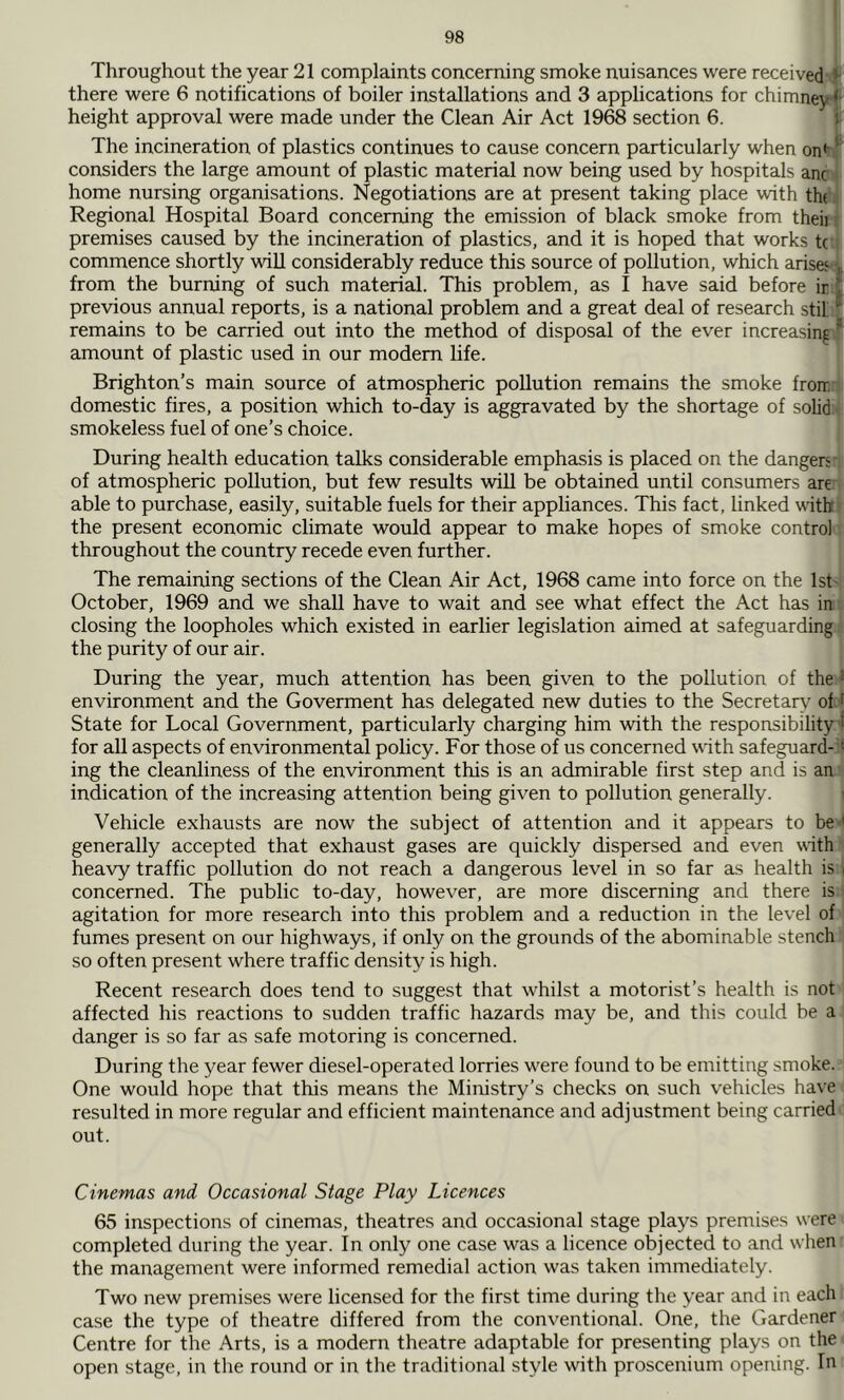Throughout the year 21 complaints concerning smoke nuisances were received *■ there were 6 notifications of boiler installations and 3 applications for chimney *' height approval were made under the Clean Air Act 1968 section 6. j The incineration of plastics continues to cause concern particularly when on* ^ considers the large amount of plastic material now being used by hospitals anc home nursing organisations. Negotiations are at present taking place with th( Regional Hospital Board concerning the emission of black smoke from theii premises caused by the incineration of plastics, and it is hoped that works tc commence shortly will considerably reduce this source of pollution, which arises v from the burning of such material. This problem, as I have said before ir f previous annual reports, is a national problem and a great deal of research stil t remains to be carried out into the method of disposal of the ever increasing * amount of plastic used in our modem life. Brighton’s main source of atmospheric pollution remains the smoke fron, domestic fires, a position which to-day is aggravated by the shortage of solid smokeless fuel of one’s choice. During health education talks considerable emphasis is placed on the dangers of atmospheric pollution, but few results will be obtained until consumers are able to purchase, easily, suitable fuels for their appliances. This fact, linked with the present economic climate would appear to make hopes of smoke control throughout the country recede even further. The remaining sections of the Clean Air Act, 1968 came into force on the 1st October, 1969 and we shall have to wait and see what effect the Act has in closing the loopholes which existed in earlier legislation aimed at safeguarding the purity of our air. During the year, much attention has been given to the pollution of the * environment and the Goverment has delegated new duties to the Secretary of * State for Local Government, particularly charging him with the responsibility^ for all aspects of environmental policy. For those of us concerned vdth safeguard- * ing the cleanliness of the environment this is an admirable first step and is an indication of the increasing attention being given to pollution generally. i Vehicle exhausts are now the subject of attention and it appears to be < generally accepted that exhaust gases are quickly dispersed and even with heavy traffic pollution do not reach a dangerous level in so far as health is i concerned. The public to-day, however, are more discerning and there is agitation for more research into this problem and a reduction in the level of fumes present on our highways, if only on the grounds of the abominable stench so often present where traffic density is high. Recent research does tend to suggest that whilst a motorist’s health is not affected his reactions to sudden traffic hazards may be, and this could be a danger is so far as safe motoring is concerned. During the year fewer diesel-operated lorries were found to be emitting smoke. One would hope that this means the Ministry’s checks on such vehicles have resulted in more regular and efficient maintenance and adjustment being carried out. Cinemas and Occasional Stage Play Licences 65 inspections of cinemas, theatres and occasional stage plays premises were completed during the year. In only one case was a licence objected to and when the management were informed remedial action was taken immediately. Two new premises were licensed for the first time during the year and in each case the type of theatre differed from the conventional. One, the Gardener Centre for the Arts, is a modern theatre adaptable for presenting plays on the open stage, in the round or in the traditional style with proscenium opening. In