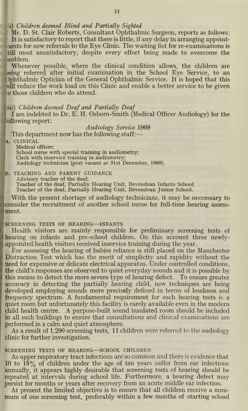 .'i;') Children deemed Blind and Partially Sighted Mr. D. St. Clair Roberts, Consultant Ophthalmic Surgeon, reports as follows: It is satisfactory to report that there is little, if any delay in arranging appoint- rents for new referrals to the Eye Chnic. The waiting list for re-examinations is till most unsatisfactory, despite every effort being made to overcome the iroblem. ' Wlienever possible, where the clinical condition allows, the children are peing referred after initial examination in the School Eye Service, to an 1 )phthalmic Optician of the General Ophthalmic Service. It is hoped that this Ivill reduce the work load on this Clinic and enable a better service to be given d o those children who do attend. Hi) Children deemed Deaf and Partially Deaf I am indebted to Dr. E. H. Osborn-Smith (Medical Officer Audiology) for the ‘oliowing report: Audiology Service 1969 I This department now has the following staff:— ’ A. CLINICAL Medical officer; i School nurse with special training in audiometry; Clerk with inservice training in audiometry; Audiology technician (post vacant at 31st December, 1969). Ib. teaching and parent guidance Advisory teacher of the deaf; j Teacher of the deaf. Partially Hearing Unit, Bevendean Infants School; Teacher of the deaf, Partially Hearing Unit, Bevendean Junior School. '/j With the present shortage of audiology technicians, it may be neccessary to n consider the recruitment of another school nurse for full-time hearing assess- a ment. I SCREENING TESTS OF HEARING—INFANTS [[ Health visitors are mainly responsible for preliminary screening tests of a hearing on infants and pre-school children. On this account three newly- appointed health visitors received inservice training during the year. , For assessing the hearing of babies reliance is still placed on the Manchester Distraction Test which has the merit of simplicity and rapidity without the Sneed for expensive or delicate electrical apparatus. Under controlled conditions, the child’s responses are observed to quiet everyday sounds and it is possible by !this means to detect the more severe type of hearing defect. To ensure greater accuracy in detecting the partially hearing child, new techniques are being developed employing sounds more precisely defined in terms of loudness and q frequency spectrum. A fundamental requirement for such hearing tests is a () quiet room but unfortunately this facihty is rarely available even in the modern [ child health centre. A purpose-built sound insulated room should be included I in all such buildings to ensure that consultations and clinical examinations are t performed in a calm and quiet atmosphere. As a result of 1,290 screening tests, 11 children were referred to the audiology 1 clinic for further investigation. SCREENING TESTS OF HEARING—SCHOOL CHILDREN As upper respiratory tract infections are so common and there is evidence that 10 to 15% of children under the age of ten years suffer from ear infections annually, it appears highly desirable that screening tests of hearing should be repeated at intervals during school life. Furthermore, a hearing defect may persist for months or years after recovery from an acute middle ear infection. At present the limited objective is to ensure that all children receive a mini- mum of one screening test, preferably within a few months of starting school