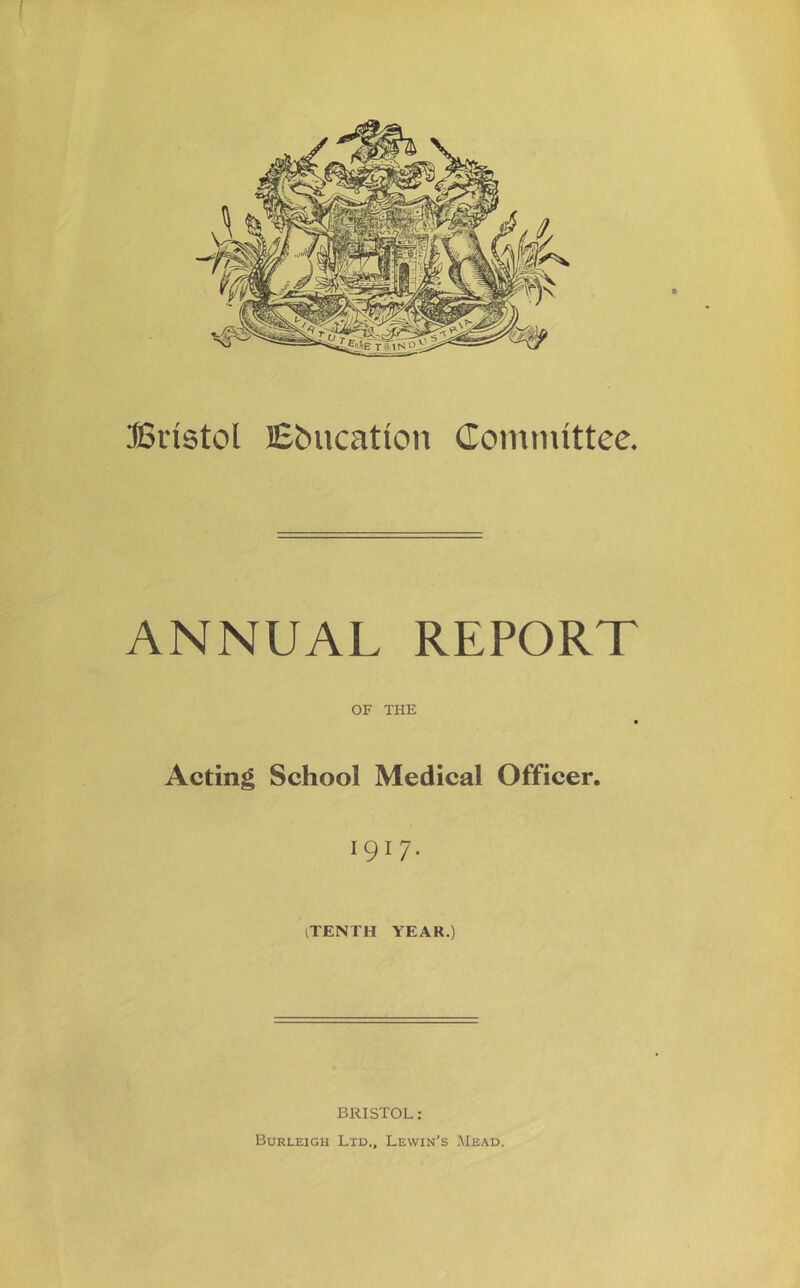 Bristol Ebucatioti Comnuttee. ANNUAL REPORT OF THE Acting School Medical Officer. 1917. iTENTH YEAR.) BRISTOL ; Burleigh Ltd., Lewin’s Mead.