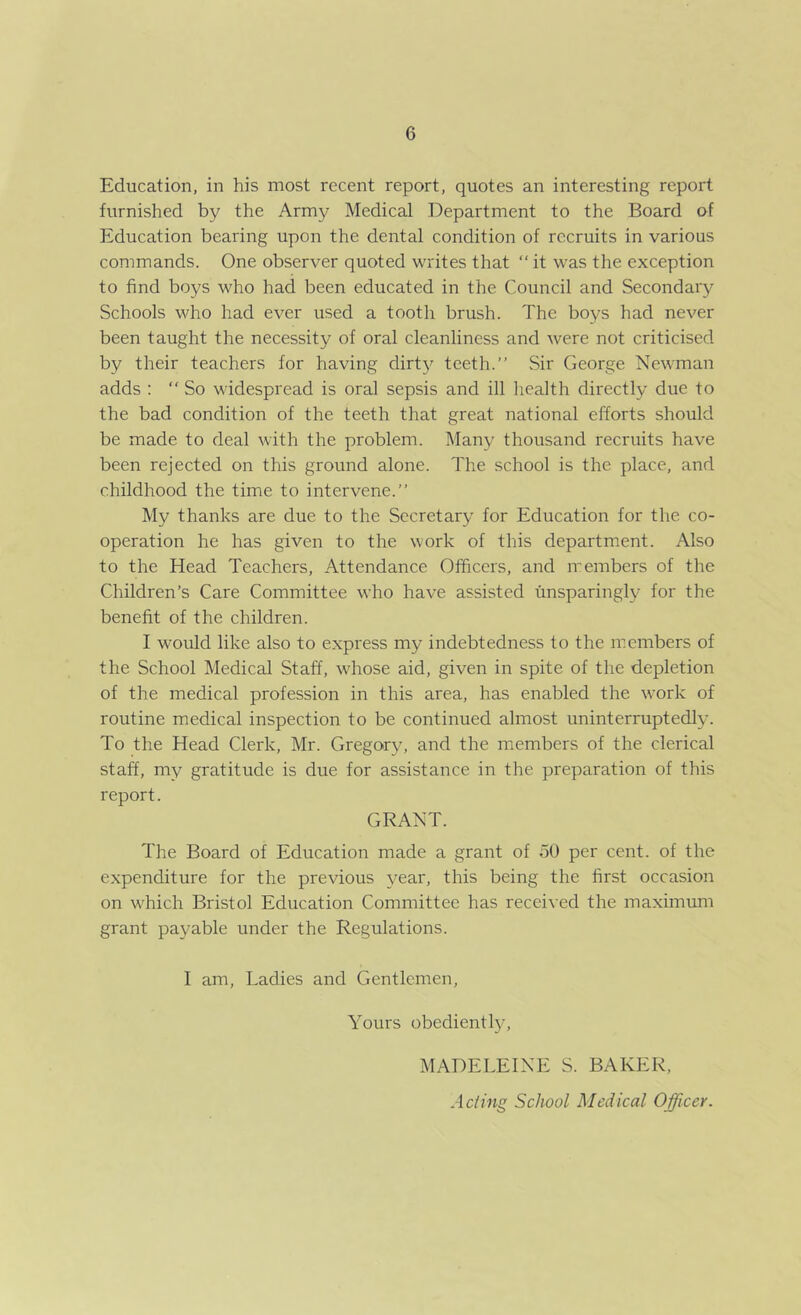 Education, in his most recent report, quotes an interesting report furnished by the Army Medical Department to the Board of Education bearing upon the dental condition of recruits in various commands. One observer quoted writes that “ it was the exception to find boys who had been educated in the Council and Secondary Schools who had ever used a tooth brush. The boys had never been taught the necessity of oral cleanliness and were not criticised by their teachers for having dirt}^ teeth.” Sir George Newman adds : ” So widespread is oral sepsis and ill health directly due to the bad condition of the teeth that great national efforts should be made to deal with the problem. Many thousand recruits have been rejected on this ground alone. The school is the place, and childhood the time to intervene.” My thanks are due to the Secretary for Education for the co- operation he has given to the work of this department. Also to the Head Teachers, Attendance Officers, and members of the Children’s Care Committee who have assisted unsparingly for the benefit of the children. I would like also to express my indebtedness to the members of the School Medical Staff, whose aid, given in spite of the depletion of the medical profession in this area, has enabled the work of routine medical inspection to be continued almost uninterruptedly. To the Head Clerk, Mr. Gregory, and the members of the clerical staff, my gratitude is due for assistance in the preparation of this report. GRANT. The Board of Education made a grant of 50 per cent, of the expenditure for the previous year, this being the first occasion on which Bristol Education Committee has received the maximum grant payable under the Regulations. I am. Ladies and Gentlemen, Yours obediently, MADELEINE S. BAKER, Acting School Medical Officer.