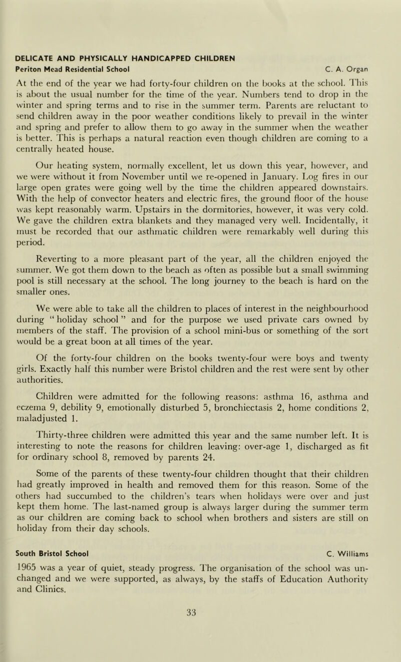 DELICATE AND PHYSICALLY HANDICAPPED CHILDREN Periton Mead Residential School C. A. Organ At the end of the year we had forty-four children on the hooks at the scliool. I'his is about tlie usual number for the time of the year. Numbers tend to drop in the winter and spring terms and to rise in the summer term. Parents are reluctant to send children away in the poor weather conditions likely to prevail in the winter and spring and prefer to allow them to go away in the summer when the weather is better. This is perhaps a natural reaction even though children are coming to a centrally heated house. Our heating system, normally excellent, let us down this year, however, and we were without it from November until we re-opened in January. Log fires in our large open grates were going well by the time the children appeared downstairs. With the help of convector heaters and electric fires, the ground floor of the house was kept reasonably warm. Upstairs in the dormitories, however, it was very cold. We gave the children extra blankets and they managed very well. Incidentally, it must be recorded that our asthmatic children were remarkably well during this period. Reverting to a more pleasant part of the year, all the children enjoyed the summer. We got them down to the beach as often as possible but a small swimming pool is still necessary at the school. The long journey to the beach is hard on the smaller ones. We were able to take all the children to places of interest in the neighbourhood during “ holiday school ” and for the purpose we used private cars owned by members of the staflf. The provision of a school mini-bus or something of the sort would be a great boon at all times of the year. Of the forty-four children on the books twenty-four were boys and twenty girls. Exactly half this number were Bristol children and the rest were sent by other authorities. Children were admitted for the following reasons: asthma 16, asthma and eczema 9, debility 9, emotionally disturbed 5, bronchiectasis 2, home conditions 2, maladjusted 1. I'hirty-three children were admitted this year and the same number left. It is interesting to note the reasons for children leaving: over-age 1, discharged as fit for ordinary school 8, removed by parents 24. Some of the parents of these twenty-four children thought that their children had greatly improved in health and removed them for this reason. Some of the others had succumbed to the children's tears when holidays were over and just kept them home. The last-named group is always larger during the summer term as our children are coming back to school when brothers and sisters are still on holiday from their day schools. South Bristol School C. Williams 1965 was a year of quiet, steady progress. The organisation of the school was un- changed and we were supported, as always, by the staffs of Education Authority and Clinics.