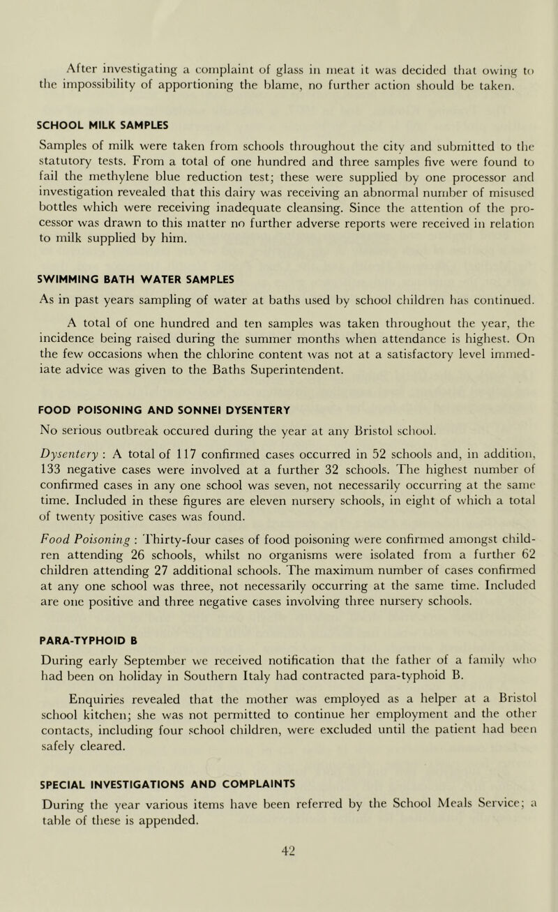 After investigating a complaint of glass in meat it was decided that owing to the impossibility of apportioning the blame, no further action should be taken. SCHOOL MILK SAMPLES Samples of milk were taken from schools throughout the city and submitted to the statutory tests. From a total of one hundred and three samples five were found to fail the methylene blue reduction test; these were supplied by one processor and investigation revealed that this dairy was receiving an abnormal number of misused bottles which were receiving inadequate cleansing. Since the attention of the pro- cessor was drawn to this matter no further adverse reports were received in relation to milk supplied by him. SWIMMING BATH WATER SAMPLES As in past years sampling of water at baths used by school children has continued. A total of one hundred and ten samples was taken throughout the year, the incidence being raised during the summer months when attendance is highest. On the few occasions when the chlorine content was not at a satisfactory level immed- iate advice was given to the Baths Superintendent. FOOD POISONING AND SONNEI DYSENTERY No serious outbreak occuied during the year at any Bristol school. Dysentery : A total of 117 confirmed cases occurred in 52 schools and, in addition, 133 negative cases were involved at a further 32 schools. The highest number of confirmed cases in any one school was seven, not necessarily occurring at the same time. Included in these figures are eleven nursery schools, in eight of which a total of twenty positive cases was found. Food Poisoning : Thirty-four cases of food poisoning were confirmed amongst child- ren attending 26 schools, whilst no organisms were isolated from a further 62 children attending 27 additional schools. The maximum number of cases confirmed at any one school was three, not necessarily occurring at the same time. Included are one positive and three negative cases involving three nursery schools. PARA-TYPHOID B During early September we received notification that the father ot a family who had been on holiday in Southern Italy had contracted para-typhoid B. Enquiries revealed that the mother was employed as a helper at a Bristol school kitchen; she was not permitted to continue her employment and the other contacts, including four .school children, were excluded until the patient had been safely cleared. SPECIAL INVESTIGATIONS AND COMPLAINTS During the year various items have been referred by the School Meals Service; a table of these is appended.