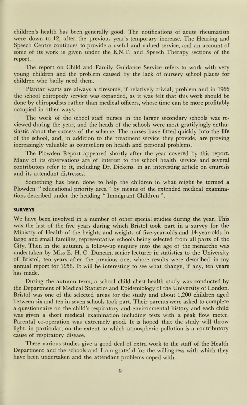 children’s health has been generally good. The notifications of acute rheumatism were down to 12, after the previous year’s temporary increase. The Hearing and Speech Centre continues to provide a useful and valued service, and an account of some of its work is given under the E.N.T. and Speech Therapy sections of the report. The report on Child and Family Guidance Service refers to work with very young children and the problem caused by the lack of nursery school places for children who badly need them. Plantar warts are always a tiresome, if relatively trivial, problem and in 1966 the school chiropody service was expanded, as it was felt that this work should be done by chiropodists rather than medical officers, whose time can be more profitably occupied in other ways. The work of the school staff nurses in the larger secondary schools was re- viewed during the year, and the heads of the schools were most gratifyingly enthu- siastic about the success of the scheme. The nurses have fitted quickly into the life of the school, and, in addition to the treatment service they provide, are proving increasingly valuable as counsellors on health and personal problems. The Plowden Report appeared shortly after the year covered by this report. Many of its observations are of interest to the school health service and several contributors refer to it, including Dr. Dickens, in an interesting article on enuresis and its attendant distresses. Something has been done to help the children in what might be termed a Plowden “ educational priority area ” by means of the extended medical examina- tions described under the heading “ Immigrant Children ”. SURVEYS We have been involved in a number of other special studies during the year. This was the last of the five years during which Bristol took part in a survey for the Ministry of Health of the heights and weights of five-year-olds and 14-year-olds in large and small families, representative schools being selected from all parts of the City. Then in the autumn, a follow-up enquiry into the age of the menarche was undertaken by Miss E. H. C. Duncan, senior lecturer in statistics to the University of Bristol, ten years after the previous one, whose results were described in my annual report for 1958. It will be interesting to see what change, if any, ten years has made. During the autumn term, a school child chest health study was conducted by the Department of Medical Statistics and Epidemiology of the University of London. Bristol was one of the selected areas for the study and about 1,200 children aged between six and ten in seven schools took part. Their parents were asked to complete a questionnaire on the child’s respiratory and environmental history and each child was given a short medical examination including tests with a peak flow meter. Parental co-operation was extremely good. It is hoped that the study will throw light, in particular, on the extent to which atmospheric pollution is a contributory cause of respiratory disease. These various studies give a good deal of extra work to the staff of the Health Department and the schools and I am grateful for the willingness with which they have been undertaken and the attendant problems coped with.