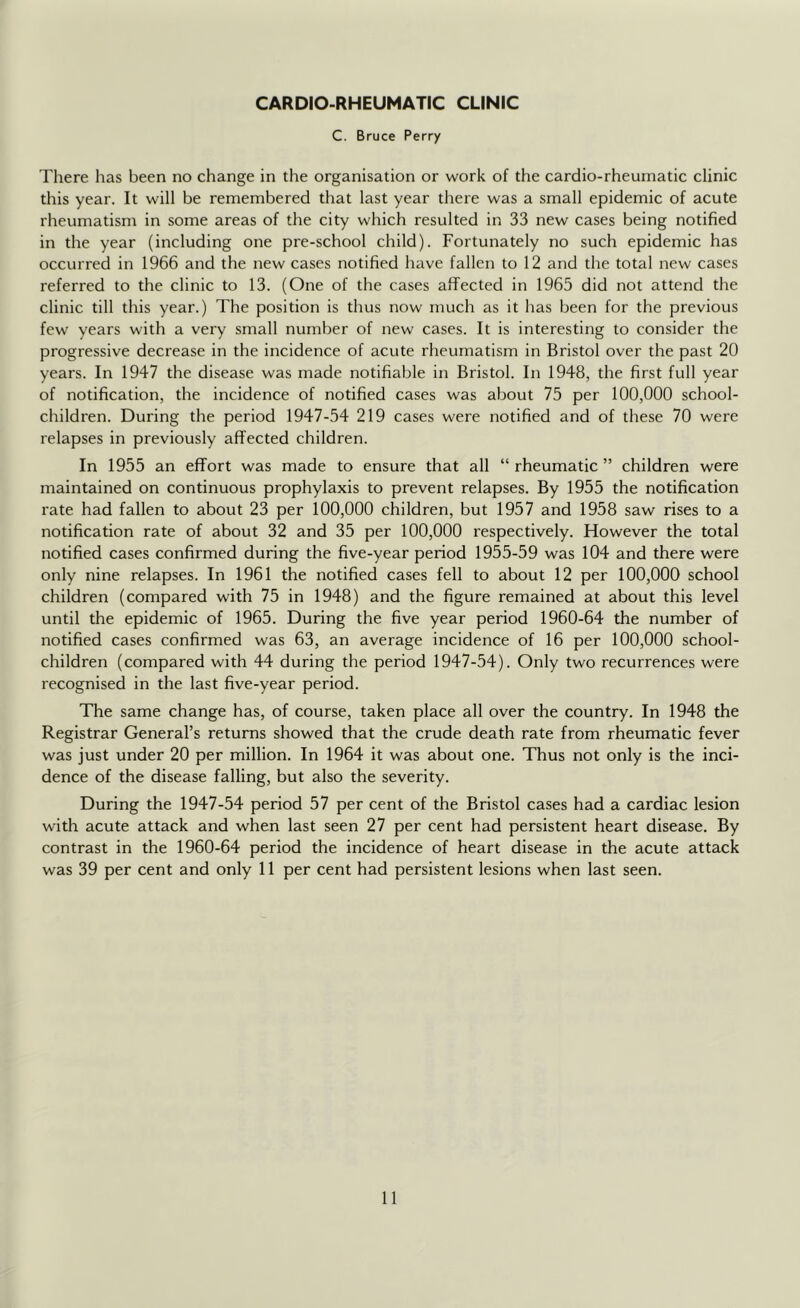 CARDIO-RHEUMATiC CLINIC C. Bruce Perry There has been no change in the organisation or work of the cardio-rheumatic clinic this year. It will be remembered that last year there was a small epidemic of acute rheumatism in some areas of the city which resulted in 33 new cases being notified in the year (including one pre-school child). Fortunately no such epidemic has occurred in 1966 and the new cases notified have fallen to 12 and the total new cases referred to the clinic to 13. (One of the cases affected in 1965 did not attend the clinic till this year.) The position is thus now much as it has been for the previous few years with a very small number of new cases. It is interesting to consider the progressive decrease in the incidence of acute rheumatism in Bristol over the past 20 years. In 1947 the disease was made notifiable in Bristol. In 1948, the first full year of notification, the incidence of notified cases was about 75 per 100,000 school- children. During the period 1947-54 219 cases were notified and of these 70 were relapses in previously affected children. In 1955 an effort was made to ensure that all “ rheumatic ” children were maintained on continuous prophylaxis to prevent relapses. By 1955 the notification rate had fallen to about 23 per 100,000 children, but 1957 and 1958 saw rises to a notification rate of about 32 and 35 per 100,000 respectively. However the total notified cases confirmed during the five-year period 1955-59 was 104 and there were only nine relapses. In 1961 the notified cases fell to about 12 per 100,000 school children (compared with 75 in 1948) and the figure remained at about this level until the epidemic of 1965. During the five year period 1960-64 the number of notified cases confirmed was 63, an average incidence of 16 per 100,000 school- children (compared with 44 during the period 1947-54). Only two recurrences were recognised in the last five-year period. The same change has, of course, taken place all over the country. In 1948 the Registrar General’s returns showed that the crude death rate from rheumatic fever was just under 20 per million. In 1964 it was about one. Thus not only is the inci- dence of the disease falling, but also the severity. During the 1947-54 period 57 per cent of the Bristol cases had a cardiac lesion with acute attack and when last seen 27 per cent had persistent heart disease. By contrast in the 1960-64 period the incidence of heart disease in the acute attack was 39 per cent and only 11 per cent had persistent lesions when last seen.