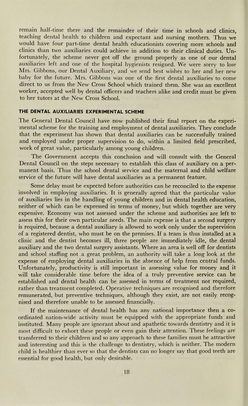 remain half-time there and the remainder of their time in schools and clinics, teaching dental health to children and expectant and nursing mothers. Thus we would have four part-time dental health educationists covering more schools and clinics than two auxiliaries could achieve in addition to their clinical duties. Un- fortunately, the scheme never got off the ground properly as one of our dental auxiliaries left and one of the hospital hygienists resigned. We were sorry to lose Mrs. Gibbons, our Dental Auxiliary, and we send best wishes to her and her new baby for the future. Mrs. Gibbons was one of the first dental auxiliaries to come direct to us from the New Cross School which trained them. She was an excellent worker, accepted well by dental officers and teachers alike and credit must be given to her tutors at the New Cross School. THE DENTAL AUXILIARIES EXPERIMENTAL SCHEME The General Dental Council have now published their final report on the experi- mental scheme for the training and employment of dental auxiliaries. They conclude that the experiment has shown that dental auxiliaries can be successfully trained and employed under proper supervision to do, within a limited field prescribed, work of great value, particularly among young children. The Government accepts this conclusion and will consult with the General Dental Council on the steps necessary to establish this class of auxiliary on a per- manent basis. Thus the school dental service and the maternal and child welfare service of the future will have dental auxiliaries as a permanent feature. Some delay must be expected before authorities can be reconciled to the expense involved in employing auxiliaries. It is generally agreed that the particular value of auxiliaries lies in the handling of young children and in dental health education, neither of which can be expressed in terms of money, but which together are very expensive. Economy was not assessed under the scheme and authorities are left to assess this for their own particular needs. The main expense is that a second surgery is required, because a dental auxiliary is allowed to work only under the supervision of a registered dentist, who must be on the premises. If a team is thus installed at a clinic and the dentist becomes ill, three people are immediately idle, the dental auxiliary and the two dental surgery assistants. Where an area is well off for dentists and school staffing not a great problem, an authority will take a long look at the expense of employing dental auxiliaries in the absence of help from central funds. Unfortunately, productivity is still important in assessing value for money and it will take considerable time before the idea of a truly preventive service can be established and dental health can be assessed in terms of treatment not required, rather than treatment completed. Operative techniques are recognised and therefore remunerated, but preventive techniques, although they exist, are not easily recog- nised and therefore unable to be assessed financially. If the maintenance of dental health has any national importance then a co- ordinated nation-wide activity must be equipped with the appropriate funds and instituted. Many people are ignorant about and apathetic towards dentistry and it is most difficult to exhort these people or even gain their attention. These feelings are transferred to their children and so any approach to these families must be attractive and interesting and this is the challenge to dentistry, which is neither. The modern child is healthier than ever so that the dentists can no longer say that good teeth are essential for good health, l)ut only desirable.