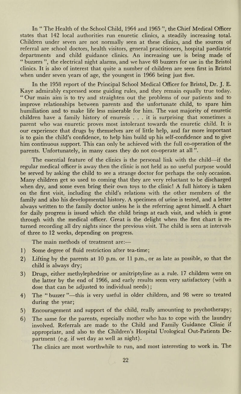 In “ The Health of the School Child, 1964 and 1965 ”, the Chief Medical Officer states that 142 local authorities run enuretic clinics, a steadily increasing total. Children under seven are not normally seen at these clinics, and the sources of referral are school doctors, health visitors, general practitioners, hospital paediatric departments and child guidance clinics. An increasing use is being made of “ buzzers ”, the electrical night alarms, and we have 48 buzzers for use in the Bristol clinics. It is also of interest that quite a number of children are seen first in Bristol when under seven years of age, the youngest in 1966 being just five. In the 1958 report of the Principal School Medical Officer for Bristol, Dr. J. E. Kaye admirably expressed some guiding rules, and they remain equally true today. “ Our main aim is to try and straighten out the problems of our patients and to improve relationships between parents and the unfortunate child, to spare him humiliation and to make life less miserable for him. The vast majority of enuretic children have a family history of enuresis ... it is surprising that sometimes a parent who was enuretic proves most intolerant towards the enuretic child. It is our experience that drugs by themselves are of little help, and far more important is to gain the child’s confidence, to help him build up his self-confidence and to give him continuous support. This can only be achieved with the full co-operation of the parents. Unfortunately, in many cases they do not co-operate at all ”. The essential feature of the clinics is the personal link with the child—if the regular medical officer is away then the clinic is not held as no useful purpose would be served by asking the child to see a strange doctor for perhaps the only occasion. Many children get so used to coming that they are very reluctant to be discharged when dry, and some even bring their own toys to the clinic! A full history is taken on the first visit, including the child’s relations with the other members of the family and also his developmental history. A specimen of urine is tested, and a letter always written to the family doctor unless he is the referring agent himself. A chart for daily progress is issued which the child brings at each visit, and which is gone through with the medical officer. Great is the delight when the first chart is re- turned recording all dry nights since the previous visit. The child is seen at intervals of three to 12 weeks, depending on progress. The main methods of treatment are:^— 1) Some degree of fluid restriction after tea-time; 2) Lifting by the parents at 10 p.m. or 11 p.m., or as late as possible, so that the child is always dry; 3) Drugs, either methylephedrine or amitriptyline as a rule. 17 children were on the latter by the end of 1966, and early results seem very satisfactory (with a dose that can be adjusted to individual needs); 4) The “ buzzer ”—this is very useful in older children, and 98 were so treated during the year; 5) Encouragement and support of the child, really amounting to psychotherapy; 6) The same for the parents, especially mother who has to cope with the laundry involved. Referrals are made to the Child and Family Guidance Clinic if appropriate, and also to the Children’s Hospital Urological Out-Patients De- partment (e.g. if wet day as well as night). The clinics are most worthwhile to run, and most interesting to work in. The