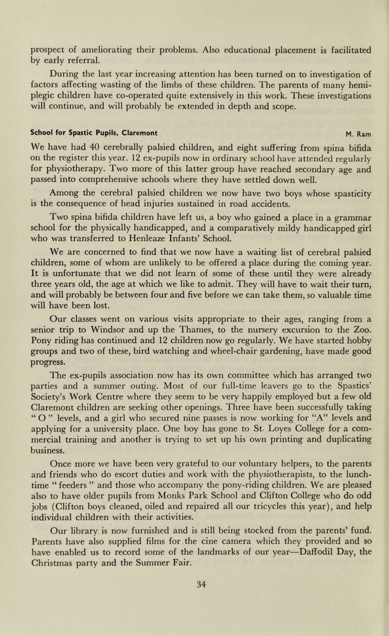 prospect of ameliorating their problems. Also educational placement is facilitated by early referral. During the last year increasing attention has been turned on to investigation of factors affecting wasting of the limbs of these children. The parents of many hemi- plegic children have co-operated quite extensively in this work. These investigations will continue, and will probably be extended in depth and scope. School for Spastic Pupils, Claremont M. Ram We have had 40 cerebrally palsied children, and eight suffering from spina bifida on the register this year. 12 ex-pupils now in ordinary school have attended regularly for physiotherapy. Two more of this latter group have reached secondary age and passed into comprehensive schools where they have settled down well. Among the cerebral palsied children we now have two boys whose spasticity is the consequence of head injuries sustained in road accidents. Two spina bifida children have left us, a boy who gained a place in a grammar school for the physically handicapped, and a comparatively mildy handicapped girl who was transferred to Henleaze Infants’ School. We are concerned to find that we now have a waiting list of cerebral palsied children, some of whom are unlikely to be offered a place during the coming year. It is unfortunate that we did not learn of some of these until they were already three years old, the age at which we like to admit. They will have to wait their turn, and will probably be between four and five before we can take them, so valuable time will have been lost. Our classes went on various visits appropriate to their ages, ranging from a senior trip to Windsor and up the Thames, to the nursery excursion to the Zoo. Pony riding has continued and 12 children now go regularly. We have started hobby groups and two of these, bird watching and wheel-chair gardening, have made good progress. The ex-pupils association now has its own committee which has arranged two parties and a summer outing. Most of our full-time leavers go to the Spastics’ Society’s Work Centre where they seem to be very happily employed but a few old Claremont children are seeking other openings. Three have been successfully taking “ O ” levels, and a girl who secured nine passes is now working for “A” levels and applying for a university place. One boy has gone to St. Loyes College for a com- mercial training and another is trying to set up his own printing and duplicating business. Once more we have been very grateful to our voluntary helpers, to the parents and friends who do escort duties and work with the physiotherapists, to the lunch- time “ feeders ” and those who accompany the pony-riding children. We are pleased also to have older pupils from Monks Park School and Clifton College who do odd jobs (Clifton boys cleaned, oiled and repaired all our tricycles this year), and help individual children with their activities. Our library is now furnished and is still being stocked from the parents’ fund. Parents have also supplied films for the cine camera which they provided and so have enabled us to record some of the landmarks of our year—Daffodil Day, the Christmas party and the Summer Fair.