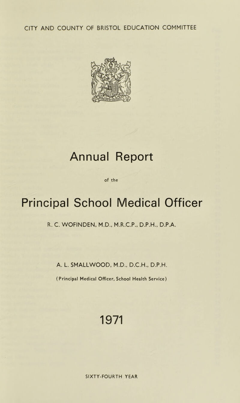 CITY AND COUNTY OF BRISTOL EDUCATION COMMITTEE Annual Report of the Principal School Medical Officer R. C. WOFINDEN, M.D., M.R.C.P., D.P.H., D.P.A. A. L. SMALLWOOD, M.D., D.C.H., D.P.H. (Principal Medical Officer, School Health Service) 1971 SIXTY-FOURTH YEAR