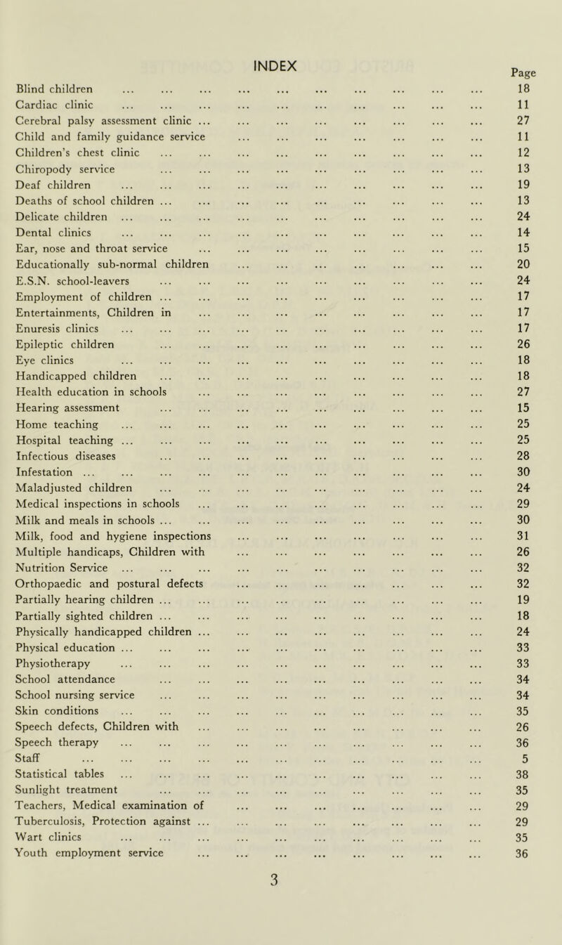 INDEX Page Blind children ... ... ... ... ... ... ... ... ... ... 18 Cardiac clinic ... ... ... ... ... ... ... ... ... ... 11 Cerebral palsy assessment clinic ... ... ... ... ... ... ... ... 27 Child and family guidance service ... ... ... ... ... ... ... 11 Children’s chest clinic ... ... ... ... ... ... ... ... ... 12 Chiropody service ... ... ... ... ... ... ... ... ... 13 Deaf children ... ... ... ... ... ... ... ... ... ... 19 Deaths of school children ... ... ... ... ... ... ... ... ... 13 Delicate children ... ... ... ... ... ... ... ... ... ... 24 Dental clinics ... ... ... ... ... ... ... ... ... ... 14 Ear, nose and throat service ... ... ... ... ... ... ... ... 15 Educationally sub-normal children ... ... ... ... ... ... ... 20 E.S.N. school-leavers ... ... ... ... ... ... ... ... ... 24 Employment of children ... ... ... ... ... ... ... ... ... 17 Entertainments, Children in ... ... ... ... ... ... ... ... 17 Enuresis clinics ... ... ... ... ... ... ... ... ... ... 17 Epileptic children ... ... ... ... ... ... ... ... ... 26 Eye clinics ... ... ... ... ... ... ... ... ... ... 18 Handicapped children ... ... ... ... ... ... ... ... ... 18 Health education in schools ... ... ... ... ... ... ... ... 27 Hearing assessment ... ... ... ... ... ... ... ... ... 15 Home teaching ... ... ... ... ... ... ... ... ... ... 25 Hospital teaching ... ... ... ... ... ... ... ... ... ... 25 Infectious diseases ... ... ... ... ... ... ... ... ... 28 Infestation ... ... ... ... ... ... ... ... ... ... ... 30 Maladjusted children ... ... ... ... ... ... ... ... ... 24 Medical inspections in schools ... ... ... ... ... ... ... ... 29 Milk and meals in schools ... ... ... ... ... ... ... ... ... 30 Milk, food and hygiene inspections ... ... ... ... ... ... ... 31 Multiple handicaps. Children with ... ... ... ... ... ... ... 26 Nutrition Service ... ... ... ... ... ... ... ... ... ... 32 Orthopaedic and postural defects ... ... ... ... ... ... ... 32 Partially hearing children ... ... ... ... ... ... ... ... ... 19 Partially sighted children ... ... ... ... ... ... ... ... ... 18 Physically handicapped children ... ... ... ... ... ... ... ... 24 Physical education ... ... ... ... ... ... ... ... ... ... 33 Physiotherapy ... ... ... ... ... ... ... ... ... ... 33 School attendance ... ... ... ... ... ... ... ... ... 34 School nursing service ... ... ... ... ... ... ... ... ... 34 Skin conditions ... ... ... ... ... ... ... ... ... ... 35 Speech defects. Children with ... ... ... ... ... ... ... ... 26 Speech therapy ... ... ... ... ... ... ... ... ... ... 36 Staff ... ... ... ... ... ... ... ... ... ... ... 5 Statistical tables ... ... ... ... ... ... ... ... ... ... 38 Sunlight treatment ... ... ... ... ... ... ... ... ... 35 Teachers, Medical examination of ... ... ... ... ... ... ... 29 Tuberculosis, Protection against ... ... ... ... ... ... ... ... 29 Wart clinics ... ... ... ... ... ... ... ... ... ... 35 Youth employment service ... ... ... ... ... ... ... ... 36