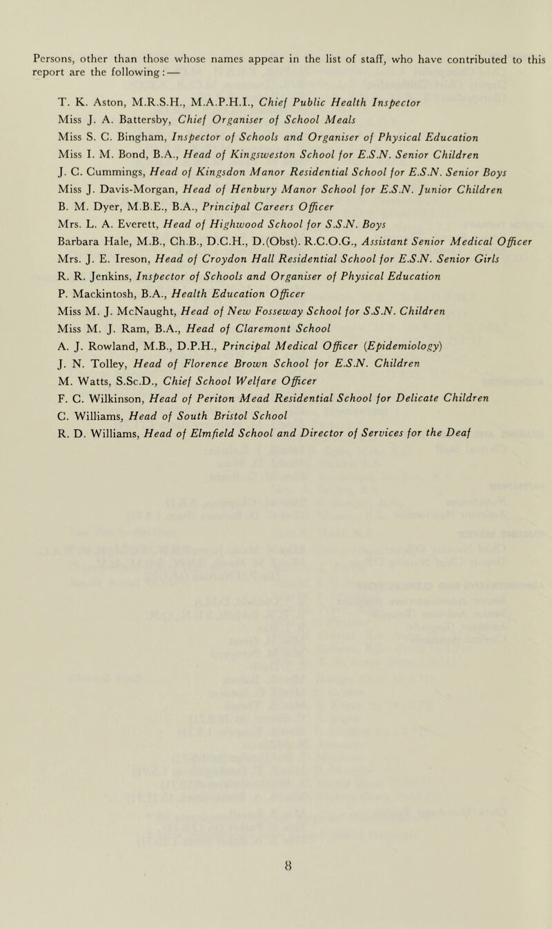 report are the following: — T. K. Aston, M.R.S.H., M.A.P.H.I., Chief Public Health Inspector Miss J. A. Battersby, Chief Organiser of School Meals Miss S. C. Bingham, Inspector of Schools and Organiser of Physical Education Miss I. M. Bond, B.A., Head of Kingsweston School for E.S.N. Senior Children J. C. Cummings, Head of Kingsdon Manor Residential School for E.S.N. Senior Boys Miss J. Davis-Morgan, Head of Henbury Manor School for E.S.N. Junior Children B. M. Dyer, M.B.E., B.A., Principal Careers Officer Mrs. L. A. Everett, Head of Highwood School for S.S.N. Boys Barbara Hale, M.B., Ch.B., D.C.H., D.(Obst). R.C.O.G., Assistant Senior Medical Officer Mrs. J. E. Ireson, Head of Croydon Hall Residential School for E.S.N. Senior Girls R. R. Jenkins, Inspector of Schools and Organiser of Physical Education P. Mackintosh, B.A., Health Education Officer Miss M. J. McNaught, Head of New Fosseway School for S.S.N. Children Miss M. J. Ram, B.A., Head of Claremont School A. J. Rowland, M.B., D.P.H., Principal Medical Officer {Epidemiology) J. N. Tolley, Head of Florence Brown School for E.S.N. Children M. Watts, S.Sc.D., Chief School Welfare Officer F. C. Wilkinson, Head of Periton Mead Residential School for Delicate Children C. Williams, Head of South Bristol School R. D. Williams, Head of Elmfield School and Director of Services for the Deaf H