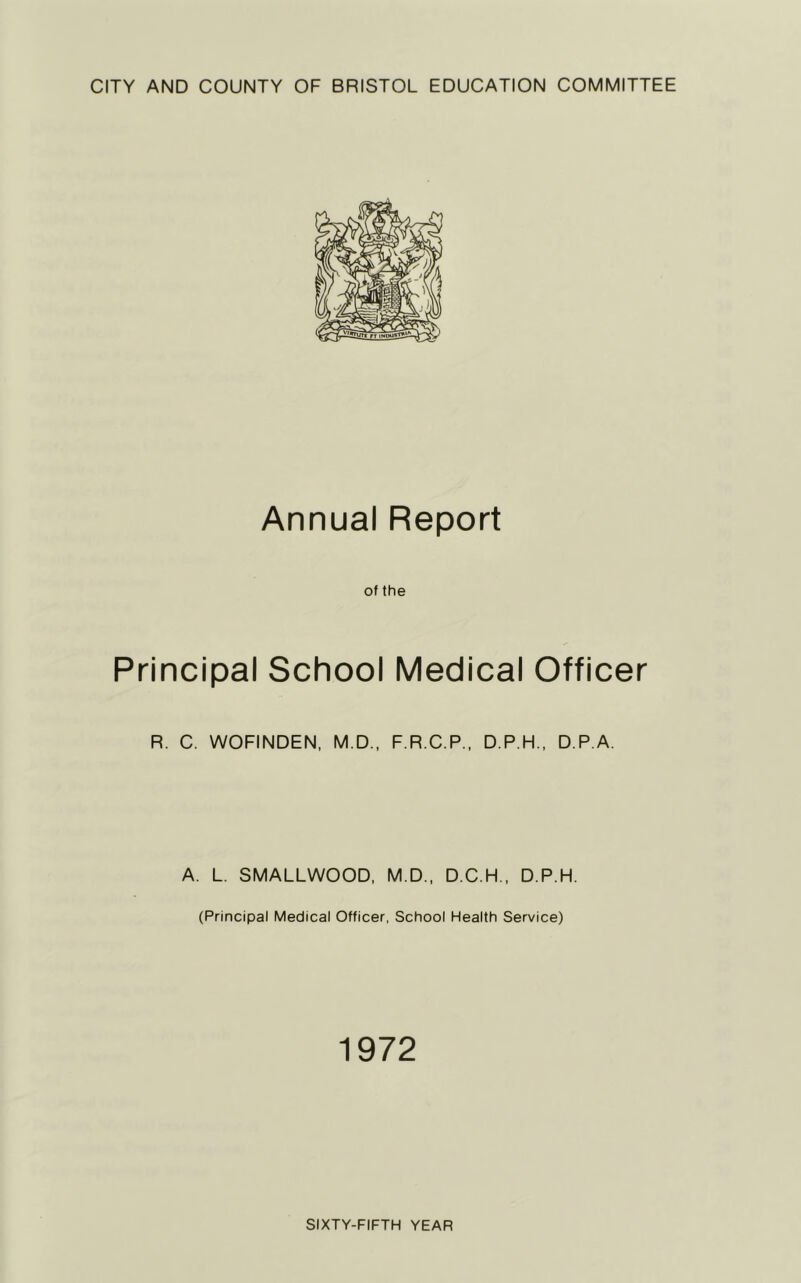 CITY AND COUNTY OF BRISTOL EDUCATION COMMITTEE Annual Report of the Principal School Medical Officer R. C. WOFINDEN, M.D., F.R.C.P., D.P.H., D.P.A. A. L. SMALLWOOD, M.D., D.C.H., D.P.H. (Principal Medical Officer, School Health Service) 1972 SIXTY-FIFTH YEAR