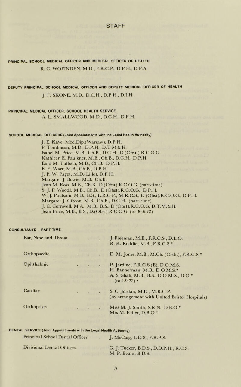 STAFF PRINCIPAL SCHOOL MEDICAL OFFICER AND MEDICAL OFFICER OF HEALTH R. C. WOFINDEN, M.D., F.R.C.P., D.P.H., D.P.A. DEPUTY PRINCIPAL SCHOOL MEDICAL OFFICER AND DEPUTY MEDICAL OFFICER OF HEALTH J. F. SKONE, M.D., D.C.H., D.P.H., D.I.H. PRINCIPAL MEDICAL OFFICER. SCHOOL HEALTH SERVICE A. L. SMALLWOOD, M.D., D.C.H., D.P.H. SCHOOL MEDICAL OFFICERS (Joint Appointments with the Local Health Authority) J. E. Kaye, Med.Dip.(Warsaw), D.P.H. P. Tomlinson, M.D., D.P.H., D.T.M & H. Isabel M. Price, M.B., Ch.B., D.C.H., D.(Obst.).R.C.O.G. Kathleen E. Faulkner, M B., Ch.B., D.C.H., D.P.H. Enid M. Tulloch, M B., Ch.B., D.P.H. E. E. Warr, M B., Ch.B., D.P.H. J. P. W. Paget, M.D.( Lille), D.P.H. Margaret J. Bowie, M B., Ch.B. Jean M. Ross, M B., Ch.B., D.(Obst).R.C.O.G. (part-time) S. J. P. Woods, M B., Ch.B., D.(Obst).R.C.O.G., D.P.H. W. J. Poulsom, M B., B.S., L.R.C.P., M.R.C.S., D.(Obst).R.C.O.G., D.P.H. Margaret J. Gibson, M.B., Ch.B., D.C.H., (part-time) J. C. Cornwell, M.A., MB., B.S., D.(Obst).R.C.O.G, D.T.M.&H. Jean Price, M B., B.S., D.(Obst).R.C.O.G. (to 30.6.72) CONSULTANTS — PART-TIME Ear, Nose and Throat J. Freeman, M B., F.R.C.S., D.L.O. R. K. Roddie, M.B., F.R.C.S.* Orthopaedic D. M. Jones, M.B., M.Ch. (Orth ), F.R.C.S.* Ophthalmic . . P. Jardine, F.R.C.S.(E), D.O.M.S. H. Bannerman, M.B., D.O.M.S.* A. S. Shah, M B., B.S., D.O.M.S., D O.* (to 4.9.72) • Cardiac S. C. Jordan, M.D., M.R.C.P. (by arrangement with United Bristol Hospitals) Orthoptists Miss M. J. Smith, S.R.N., D.B.O.* Mrs M. Fidler, D.B.O.* DENTAL SERVICE (Joint Appointments with the Local Health Authority) Principal School Dental Officer J. McCaig, L.D.S., F.R.P.S. Divisional Dental Officers G. J. Tucker, B.D.S., D.D.P.H., R.C.S. M. P. Evans, B.D.S.