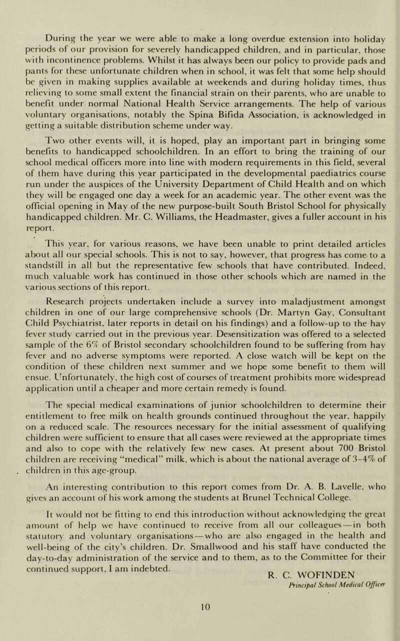 During the year we were able to make a long overdue extension into holiday periods of our provision for severely handicapped children, and in particular, those with incontinence problems. Whilst it has always been our policy to provide pads and pants for these unfortunate children when in school, it was felt that some help should be given in making supplies available at weekends and during holiday times, thus relieving to some small extent the financial strain on their parents, who are unable to benefit under normal National Health Service arrangements. The help of various voluntary organisations, notably the Spina Bifida Association, is acknowledged in getting a suitable distribution scheme under way. Two other events will, it is hoped, play an important part in bringing some benefits to handicapped schoolchildren. In an effort to bring the training of our school medical officers more into line with modern requirements in this field, several of them have during this year participated in the developmental paediatrics course run under the auspices of the University Department of Child Health and on which they will be engaged one day a week for an academic year. The other event was the official opening in May of the new purpose-built South Bristol School for physically handicapped children. Mr. C. Williams, the Headmaster, gives a fuller account in his report. This year, for various reasons, we have been unable to print detailed articles about all our special schools. This is not to say, however, that progress has come to a standstill in all but the representative few schools that have contributed. Indeed, much valuable work has continued in those other schools which are named in the various sections of this report. Research projects undertaken include a survey into maladjustment amongst children in one of our large comprehensive schools (Dr. Martyn Gay. Consultant Child Psychiatrist, later reports in detail on his findings) and a follow-up to the hay fever study carried out in the previous year. Desensitization was offered to a selected sample of the 67? of Bristol secondary schoolchildren found to be suffering from hay fever and no adverse symptoms were reported. A close watch will be kept on the condition of these children next summer and we hope some benefit to them will ensue. Unfortunately, the high cost of courses of treatment prohibits more widespread application until a cheaper and more certain remedy is found. The special medical examinations of junior schoolchildren to determine their entitlement to free milk on health grounds continued throughout the year, happily on a reduced scale. The resources necessary for the initial assessment of qualifying children w'ere sufficient to ensure that all cases were reviewed at the appropriate times and also to cope with the relatively few new cases. At present about 700 Bristol children are receiving “medical” milk, which is about the national average of 3-4% of children in this age-group. An interesting contribution to this report comes from Dr. A. B. Lavelle. who gives an account of his work among the students at Brunei Technical College. It would not be fitting to end this introduction without acknowledging the great amount of help we have continued to receive from all our colleagues — in both statutory and voluntary organisations — who are also engaged in the health and well-being of the city’s children. Dr. Smallwood and his staff have conducted the day-to-day administration of the service and to them, as to the Committee for their continued support, I am indebted. R Q WOFINDEN Principal School Medical Officer