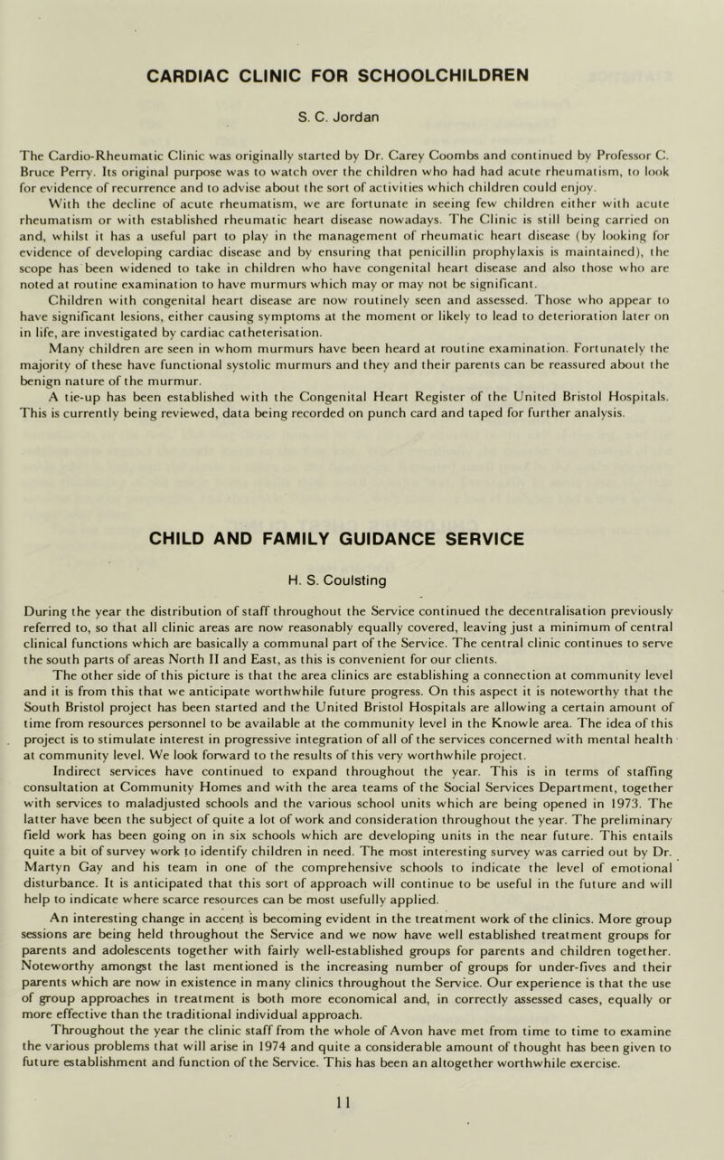 CARDIAC CLINIC FOR SCHOOLCHILDREN S. C. Jordan The Cardio-Rheumatic Clinic was originally started by Dr. Carey Coombs and continued by Professor C. Bruce Perry. Its original purpose was to watch over the children who had had acute rheumatism, to look for evidence of recurrence and to advise about the sort of activities which children could enjoy. With the decline of acute rheumatism, we are fortunate in seeing few children either with acute rheumatism or with established rheumatic heart disease nowadays. The Clinic is still being carried on and, whilst it has a useful part to play in the management of rheumatic heart disease (by looking for evidence of developing cardiac disease and by ensuring that penicillin prophylaxis is maintained), the scope has been widened to take in children who have congenital heart disease and also those who are noted at routine examination to have murmurs which may or may not be significant. Children with congenital heart disease are now routinely seen and assessed. Those who appear to have significant lesions, either causing symptoms at the moment or likely to lead to deterioration later on in life, are investigated by cardiac catheterisation. Many children are seen in whom murmurs have been heard at routine examination. Fortunately the majority of these have functional systolic murmurs and they and their parents can be reassured about the benign nature of the murmur. A tie-up has been established with the Congenital Heart Register of the United Bristol Hospitals. This is currently being reviewed, data being recorded on punch card and taped for further analysis. CHILD AND FAMILY GUIDANCE SERVICE H. S. Coulsting During the year the distribution of staff throughout the Service continued the decentralisation previously referred to, so that all clinic areas are now reasonably equally covered, leaving just a minimum of central clinical functions which are basically a communal part of the Service. The central clinic continues to serve the south parts of areas North II and East, as this is convenient for our clients. The other side of this picture is that the area clinics are establishing a connection at community level and it is from this that we anticipate worthwhile future progress. On this aspect it is noteworthy that the South Bristol project has been started and the United Bristol Hospitals are allowing a certain amount of time from resources personnel to be available at the community level in the Knowle area. The idea of this project is to stimulate interest in progressive integration of all of the services concerned with mental health at community level. We look forward to the results of this very worthwhile project. Indirect services have continued to expand throughout the year. This is in terms of staffing consultation at Community Homes and with the area teams of the Social Services Department, together with services to maladjusted schools and the various school units which are being opened in 1973. The latter have been the subject of quite a lot of work and consideration throughout the year. The preliminary field work has been going on in six schools which are developing units in the near future. This entails quite a bit of survey work to identify children in need. The most interesting survey was carried out by Dr. Martyn Gay and his team in one of the comprehensive schools to indicate the level of emotional disturbance. It is anticipated that this sort of approach will continue to be useful in the future and will help to indicate where scarce resources can be most usefully applied. An interesting change in accent is becoming evident in the treatment work of the clinics. More group sessions are being held throughout the Service and we now have well established treatment groups for parents and adolescents together with fairly well-established groups for parents and children together. Noteworthy amongst the last mentioned is the increasing number of groups for under-fives and their parents which are now in existence in many clinics throughout the Service. Our experience is that the use of group approaches in treatment is both more economical and, in correctly assessed cases, equally or more effective than the traditional individual approach. Throughout the year the clinic staff from the whole of Avon have met from time to time to examine the various problems that will arise in 1974 and quite a considerable amount of thought has been given to future establishment and function of the Service. This has been an altogether worthwhile exercise.