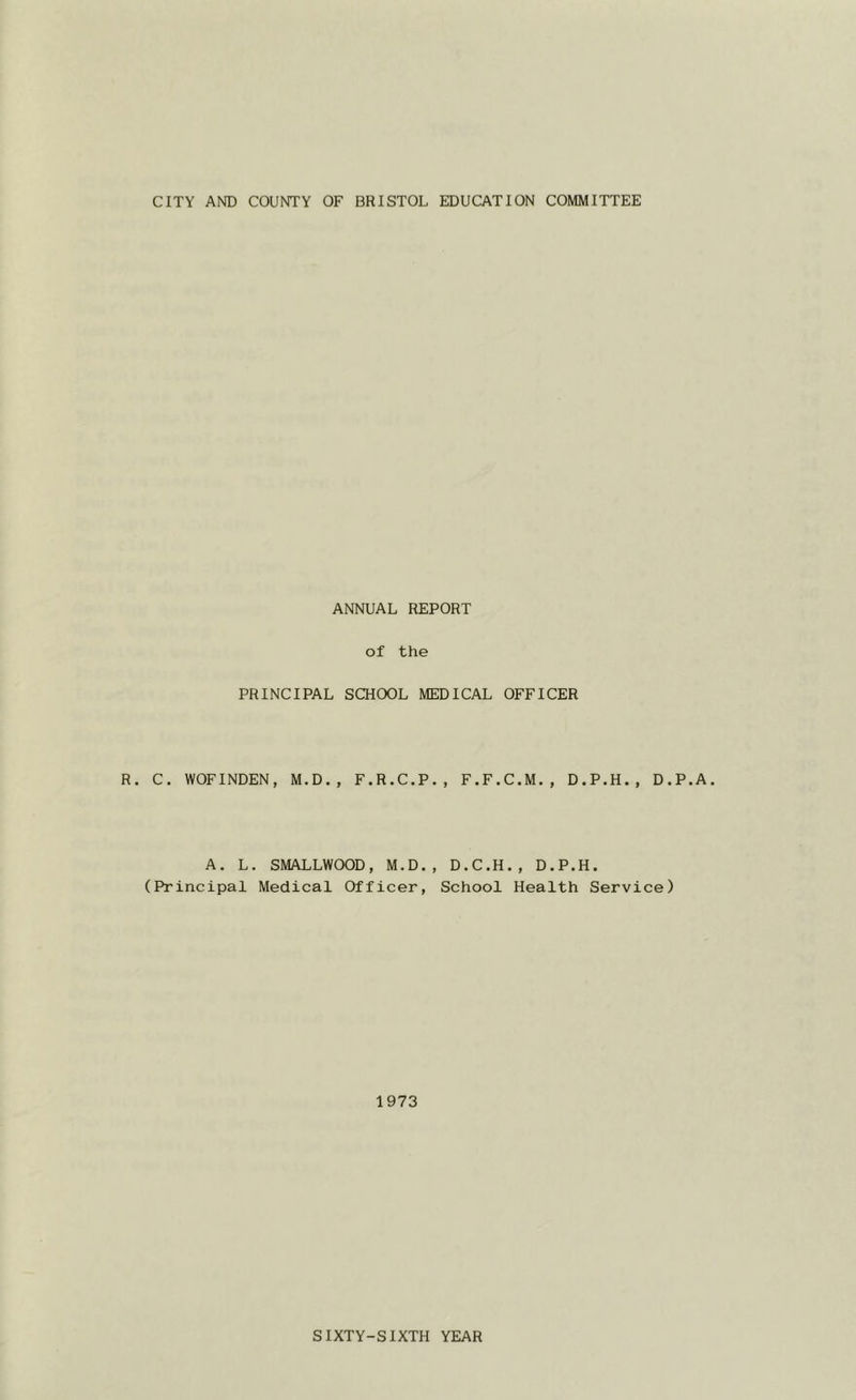 CITY AND COUNTY OF BRISTOL EDUCATION COMMITTEE ANNUAL REPORT of the PRINCIPAL SCHOOL MEDICAL OFFICER R. C. WOFINDEN, M.D., F.R.C.P., F.F.C.M., D.P.H., D.P. A. L. SMALLWOOD, M.D., D.C.H., D.P.H. (Principal Medical Officer, School Health Service) 1973 SIXTY-SIXTH YEAR