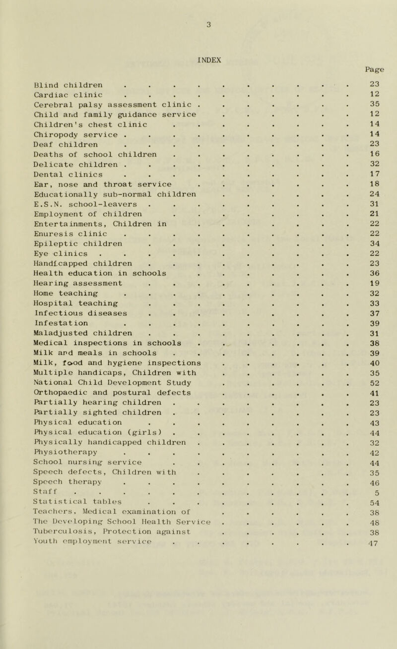 INDEX Blind children .... Page 23 Cardiac clinic .... 12 Cerebral palsy assessment clinic . 35 Child and family guidance service 12 Children's chest clinic 14 Chiropody service .... 14 Deaf children .... 23 Deaths of school children 16 Delicate children .... 32 Dental clinics .... 17 Ear, nose and throat service 18 Educationally sub-normal children 24 E.S.N. school-leavers 31 Employment of children 21 Entertainments, Children in 22 Enuresis clinic .... 22 Epileptic children 34 Eye clinics ..... 22 Handicapped children 23 Health education in schools 36 Hearing assessment 19 Home teaching .... 32 Hospital teaching 33 Infectious diseases 37 Infestation .... 39 Maladjusted children 31 Medical inspections in schools 38 Milk and meals in schools 39 Milk, food and hygiene inspections 40 Multiple handicaps, Children with 35 National Child Development Study 52 Orthopaedic and postural defects 41 Partially hearing children 23 Partially sighted children 23 Physical education 43 Physical education (girls) 44 Physically handicapped children 32 Physiotherapy .... 42 School nursing service 44 Speech defects, Children with 35 Speech therapy .... 46 Staff ...... 5 Statistical tables 54 Teachers, Medical examination of 38 The Developing School Health Service 48 Tuberculosis, Protection against 38 Youth employment service 47