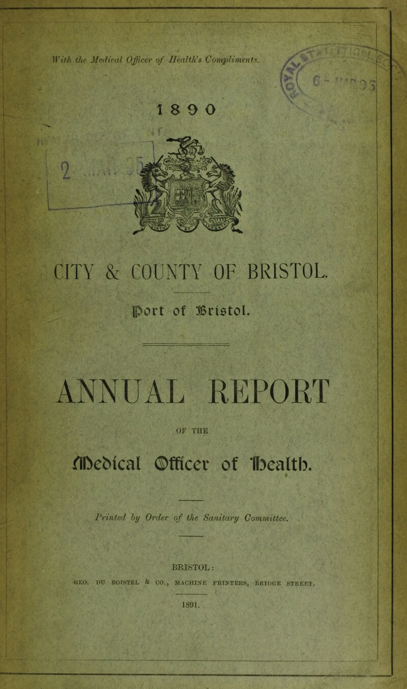 With ihf MeiHral Officer of IleaWts Compliments. CITY & COUNTY OF BRISTOL. port of Biiotol. ANNUAL REPORT OF THE TIfteMcal ©fficei* of Ifoealtb. Printed hy Order of the Sanitary Committee. BRISTOL: GEO. T)U BOISTEL & CO., MACHINE PHINTEKS, BRIDGE STREET.