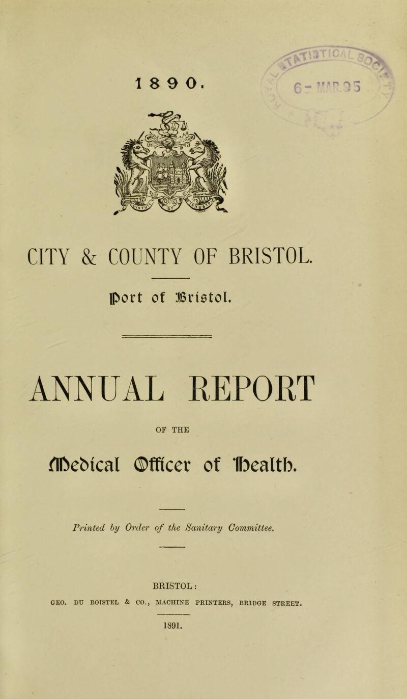 18 9 0. • ^ n 3 CITY & COUNTY OF BRISTOL Iport of Biiotol. ANNUAL REPORT OF THE ^nbeMcal ©fficer of If^ealtb. Printed hy Order of the Sanitary Committee. BRISTOL: GEO. DU BOISTEL & CO., MACHINE PRINTERS, BRIDGE STREET. 1891.