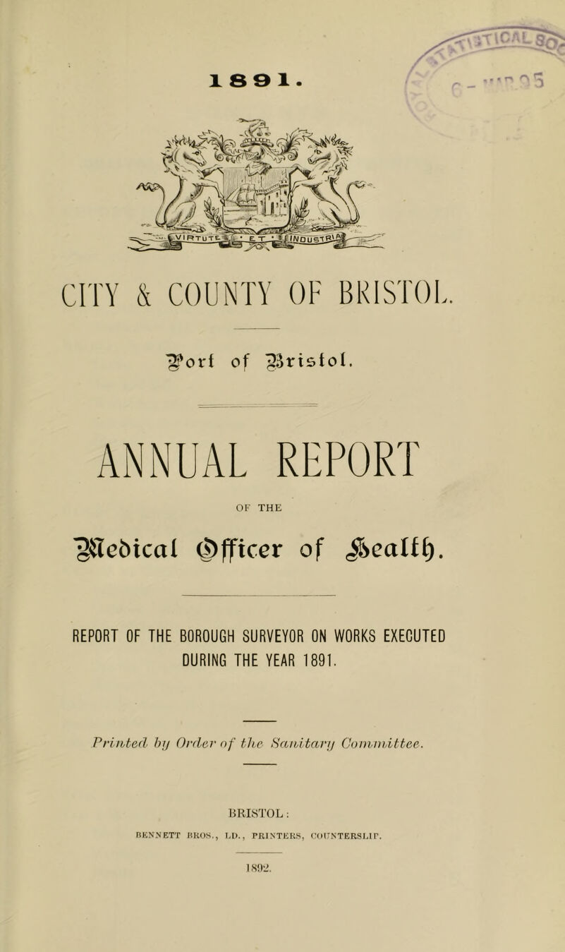 CITY & COUNTY OF BRISTOL. of ^Bristol. ANNUAL REPORT OF THE 'giTcbical Officer of ^eaUf). REPORT OF THE BOROUGH SURVEYOR ON WORKS EXECUTED DURING THE YEAR 1891. Printed hij Order of the Sanitary Cominittee. BRIS^rOL: RKNNETT UROS,, I.l)., PRINTERS, EOUNTERSEir. 1S!)±