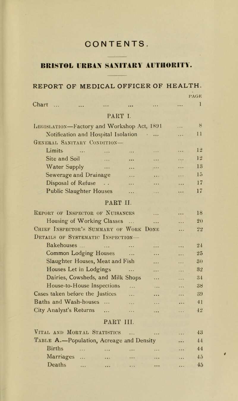 CONTENTS. BRISTOL URBAN SANITARY ALTHORITV. REPORT OF MEDICAL OFFICER OF HEALTH. I’AGK Chart ... ... ... ... ... ... 1 PART I. liEGisi.ATiox—Factory and Workshop Act, ... H Xotification and Hospital Isolation • ... ... 1 I GeXERAE SaNITAUV Ck)XI)ITIUX— Limits ... ... ... ••• ••• 1- Site and Soil ... ... ... ... 1 - Water Supply ... ... ••• 13 Sewerage and Drainage ... ... ... lo Disposal of Refuse . . ... ... ... 17 Public Slaughter Houses ... ... ... 17 PART II. Report of Inspector of Nuisances ... ... 18 Housing of Working Classes ... ... ... 20 Chief Inspector’s Summary of Work Done ... 22 Details of Systematic Inspection— Bakehouses ... ... ... ... ... 21 Common Lodging Houses ... ... ... 25 Slaughter Houses, Meat and Fish ... ... 3o Houses Let in Lodgings ... ... ... 32 Dairies, Cowsheds, and Milk Shops ... ... 3-1 House-to-House Inspections ... ... ... 38 Cases taken before the Justices ... ... ... 3!) Baths and Wash-houses ... ... ... ... -11 City Analyst’s Returns ... ... ... ... 42 PART III. Vital and Mortal Statistics ... ... ... 43 Table A.—Population, Acreage and Density ... 44 Births ... ... ... ... ... 44 Marriages ... ... ... ... ... 45 Deaths ... ... ... ... ... -45 *