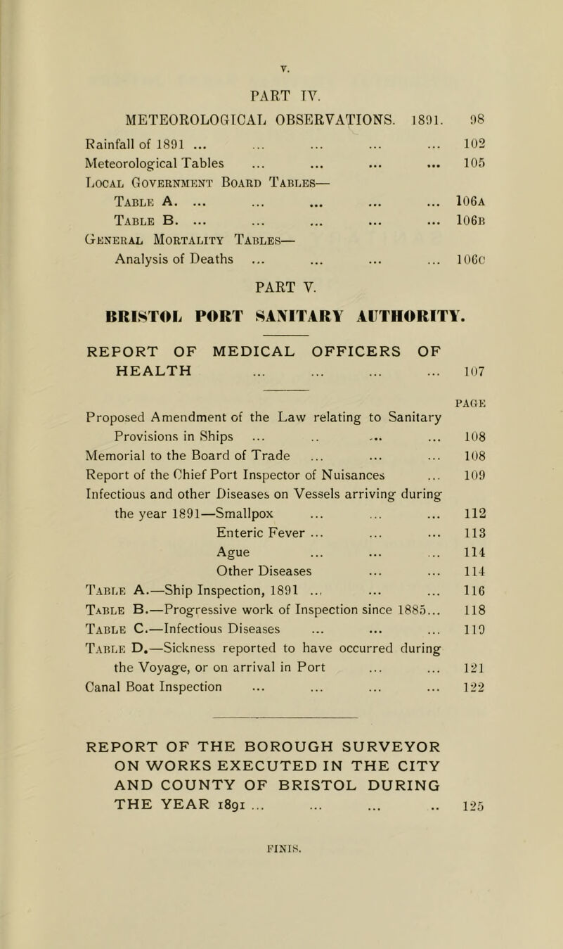 PART TV. METEOROLOGICAL OBSERVATIONS. 1801. 08 Rainfall of 1801 ... ... ... ... ... 1U2 Meteorological Tables ... ... ... ... 105 Local Government Board Tables— Table A. ... ... ... ... ... 106a Table B. ... ... ... ... ... 106b General Mortality Tables— Analysis of Deaths ... ... ... ... 106o PART V. BRISTOL PORT SANITARY AUTHORITY. REPORT OF MEDICAL OFFICERS OF HEALTH ... ... ... ... 107 PAGE Proposed Amendment of the Law relating to Sanitary Provisions in Ships ... .. ... ... 108 Memorial to the Board of Trade ... ... ... 108 Report of the Chief Port Inspector of Nuisances ... 109 Infectious and other Diseases on Vessels arriving during the year 1891—Smallpox ... ... ... 112 Enteric Fever ... ... ... 113 Ague ... ... ... 114 Other Diseases ... ... 114 T.ABLE A.—Ship Inspection, 1891 .., ... ... 116 Table B.—Progressive work of Inspection since 1885... 118 Table C.—Infectious Diseases ... ... ... 110 Table D.—Sickness reported to have occurred during the Voyage, or on arrival in Port ... ... 121 Canal Boat Inspection ... ... ... ... 122 REPORT OF THE BOROUGH SURVEYOR ON WORKS EXECUTED IN THE CITY AND COUNTY OF BRISTOL DURING THE YEAR 1891 ... ... ... .. 125 FINIS.