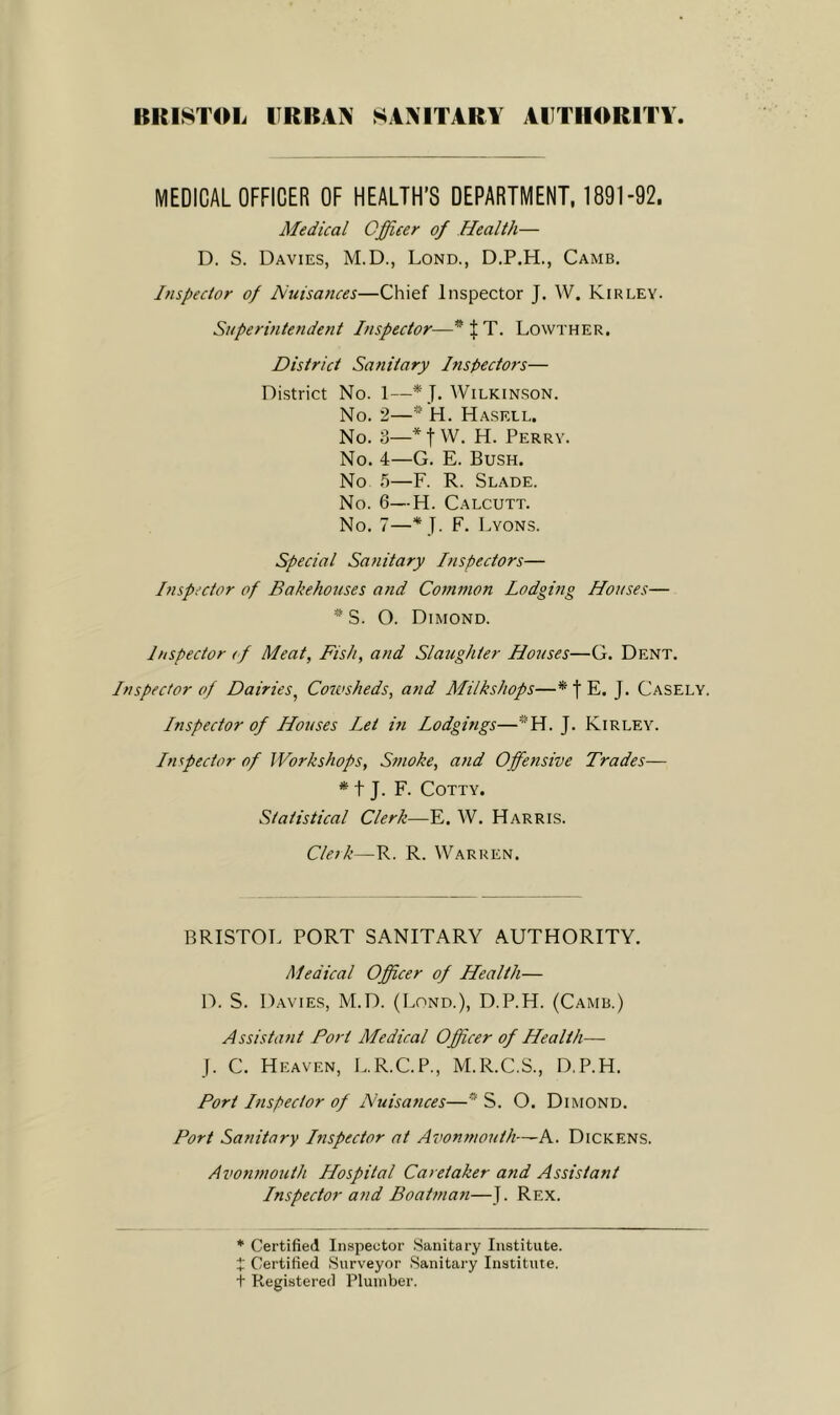 BRISTOL URBAN SANITARY AUTHORITY MEDICAL OFFICER OF HEALTH’S DEPARTMENT. 1891-92. Medical Officer of Health— D. S. Davies, M.D., Lond., D.P.H., Camb, Inspector of Nuisa/tces—Chief Inspector J. W. Kirley. Superintendent Inspector—^ J T. Lowther, District Sanitary Inspectors— District No. 1—* J. Wilkin.son. No. 2—H. Hasell. No. 3—* t VV. H. Perry. No. 4—G. E. Bush. No 5—F. R. Slade. No. 6—H. Calcutt. No. 7—* J. F. Lyons. Special Sanitary Inspectors— Inspi’ctor of Bakehouses and Common Lodging Houses— *S. O. Diimond. Inspector (f Meat, Fish, and Slaughter Houses—G. Dent. Inspector of Dairies, Cowsheds, and Milkshops—* f E. J. Casely. Inspector of Houses Let in Lodgings—*H. J. Kirley. Inspector of Workshops, Smoke, and Offensive Trades— * t J. F. COTTY. Statistical Clerk—E. W. Harris. Cleik—R. R. Warren. BRISTOT. PORT SANITARY AUTHORITY. Medical Officer of Health— D. S. Davies, M.D. (Lond.), D.P.H. (Camb.) Assistant Fort Medical Officer of Health— J. C. Heaven, L.R.C.P., M.R.C.S., D.P.H. Port Inspector of Nuisances—* S. O. Dimond. Port Sanitary Inspector at Avonmouth—A. Dickens. Avonmouth Hospital Caretaker and Assistant Inspector and Boatman—J. Rex. * Certified Inspector .Sanitary Institute. X Certified Surveyor Sanitary Institute, t Registered Plumber.