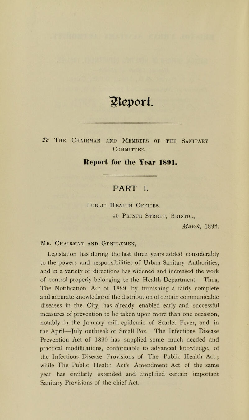 ■Report. To The Chairman and Members of the Sanitary Committee. Iteport for the Year 181M. PART I. PuBijo Health Offtoes, 40 Prince Street, Bristol, March, 1892. Mr. Chairman and Gentlemen, Legislation has during the last three years added considerably to the powers and responsibilities of Urban Sanitary Authorities, and in a variety of directions has widened and increased the work of control properly belonging to the Health Department. Thus, The Notification Act of 1889, by furnishing a fairly complete and accurate knowledge of tlie distribution of certain communicable diseases in the City, has already enabled early and successful measures of prevention to be taken upon more than one occasion, notably in the January milk-epidemic of Scarlet Fever, and in the April—July outbreak of Small Pox. The Infectious Disease Prevention Act of 1890 has supplied some much needed and practical modifications, conformable to advanced knowledge, of the Infectious Disease Provisions of The Public Health Act; while The Public Health Act’s Amendment Act of the same year has similarly extended and amplified certain important Sanitary Provisions of the chief Act.