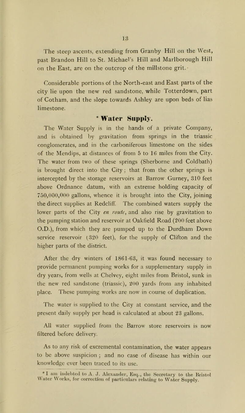 18 'Phe steep ascents, extending from Granby Hill on the West, past Brandon Hill to St. Michael’s Hill and Marlborough Hill on the East, are on the outcrop of the millstone grit. • Considerable portions of the North-east and East parts of the city lie upon the new red sandstone, while Totterdown, part of Gotham, and the slope towards Ashley are upon beds of lias limestone. * Water SiippSy. The Water Supply is in the hands of a private Company, and is obtained by gravitation from springs in the triassic conglomerates, and in the carboniferous limestone on the sides of the Mendips, at distances of from 5 to 16 miles from the City. The water from two of these springs (Sherborne and Coldbath) is brought direct into the City; that from the other springs is intercepted by the storage reservoirs at Barrow Gurney, 310 feet above Ordnance datum, with an extreme holding capacity of 750,000,00(1 gallons, whence it is brought into the City, joining the direct supplies at Redcliff. The combined waters supply the lower parts of the City en route, and also rise by gravitation to the pumping station and reservoir at Oakfield Road (200 feet above O.D.), from which they are pumped up to the Durdham Down service reservoir (320 feet), for the supply of Clifton and the higher parts of the district. After the dry winters of 1861-63, it was found necessary to provide permanent pumping works for a supplementary supply in dry years, from wells at Chelvey, eight miles from Bristol, sunk in the new red sandstone (triassic), 2(»0 yards from any inhabited place. These pumping works are now in course of duplication. 'Fhe water is supplied to the City at constant service, and the present daily supply per head is calculated at about 23 gallons. All water supplied from the Barrow store reservoirs is now filtered before delivery. As to any risk of excremental contamination, the water appears to be above suspicion ; and no case of disease has within our knowledge ever been traced to its use. *I am imlelitcd to A. J. Alc-xander, Esq., tlic Secretary to the Bristol \\ ater \\ orks, tor correction ot particulars relating to Water Supply.