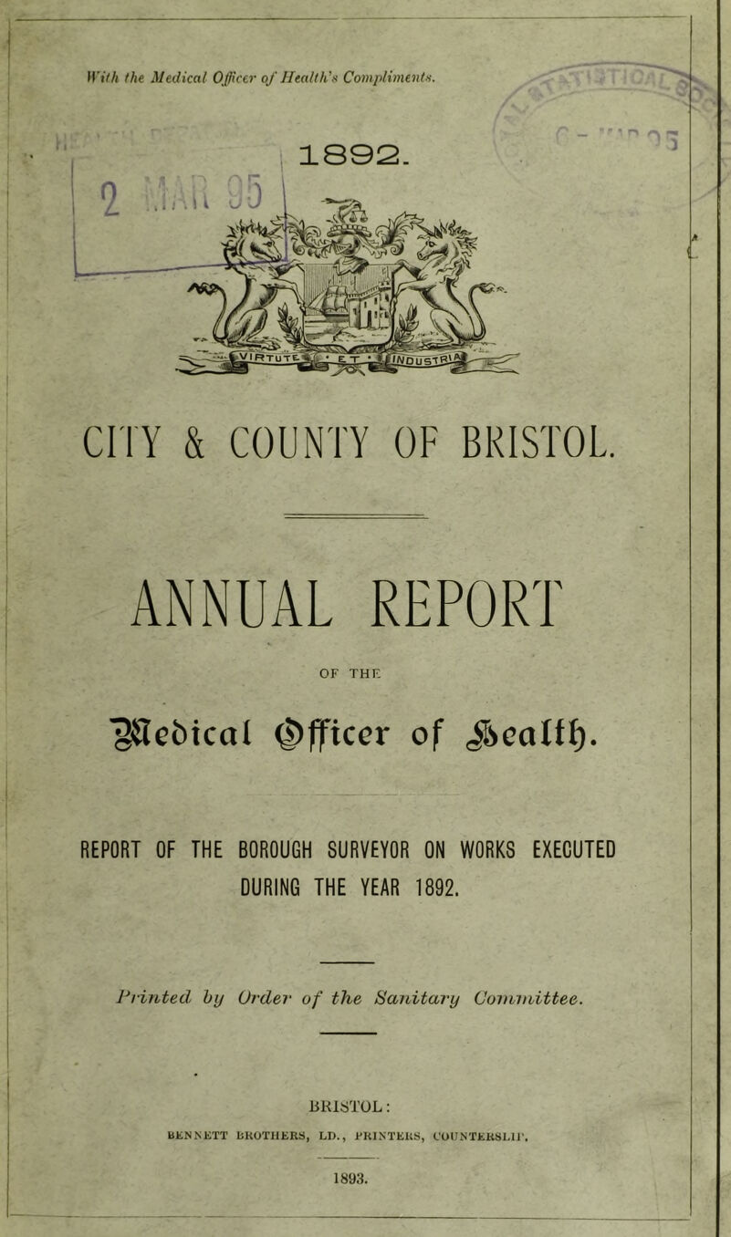 With the Medical Officer of Health's Compliment's. 1892. CITY & COUNTY OF BRISTOL. ANNUAL REPORT OF THE l^tcbical Officer of $ealtf). REPORT OF THE BOROUGH SURVEYOR ON WORKS EXECUTED DURING THE YEAR 1892. Printed by Order of the Sanitary Committee. BRISTOL: UENNETT BROTHERS, LD., ERINTEUS, COUNTERSUE. 1893.