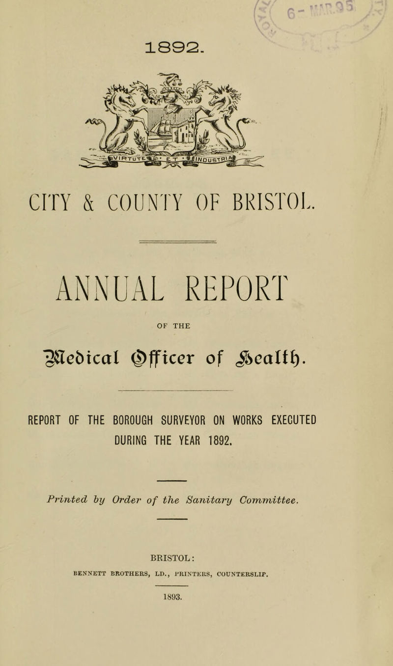 r\ 1892. CITY & COUNTY OF BRISTOL. ANNUAL REPORT OF THE 12iTet>icaI Officer of Jsealff). REPORT OF THE BOROUGH SURVEYOR ON WORKS EXECUTED DURING THE YEAR 1892. Printed by Order of the Sanitary Committee. BRISTOL: BENNETT BROTHERS, LD., .PRINTERS, COUNTERSLIP. 1893.