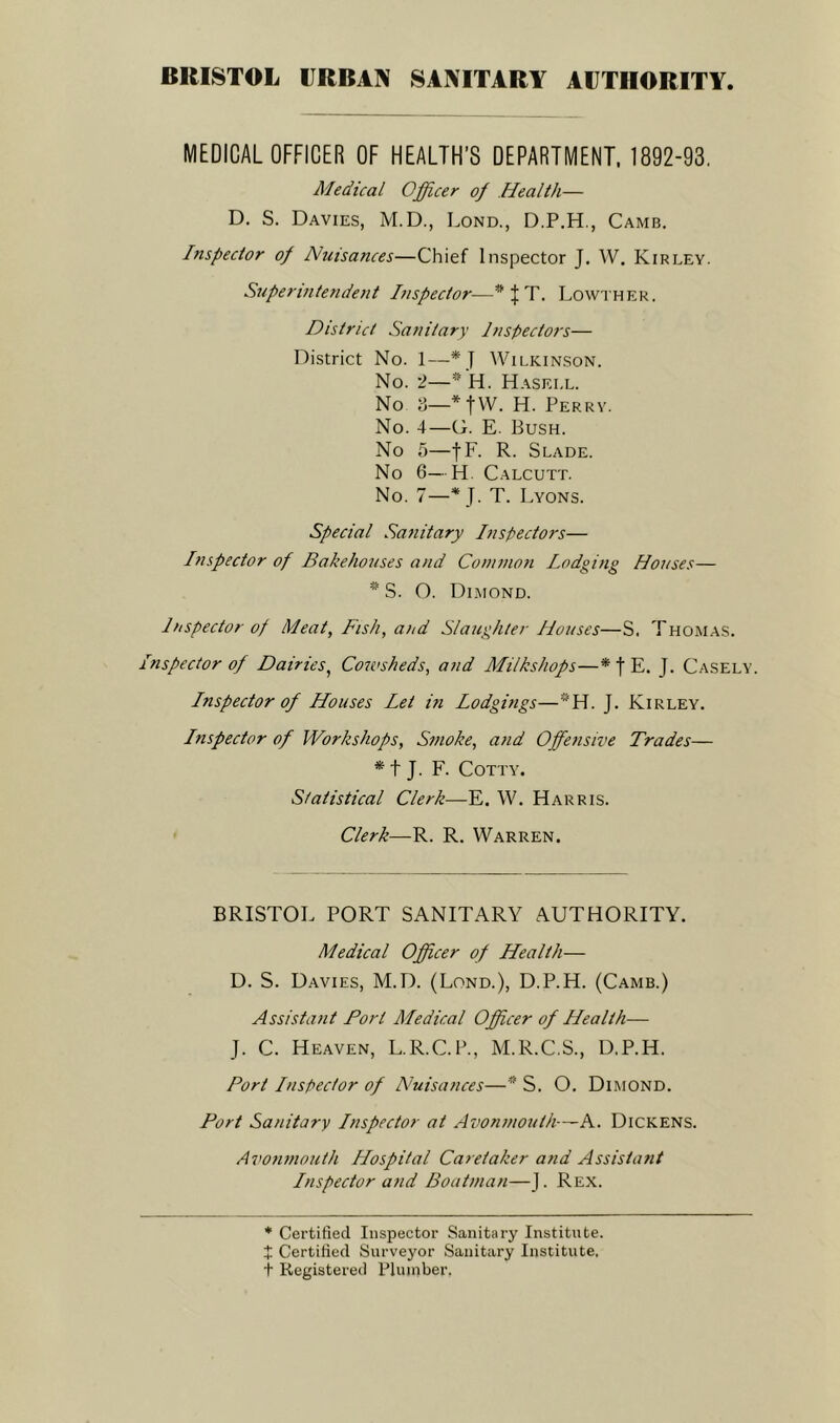 BRISTOL URBAN SANITARY AUTHORITY MEDICAL OFFICER OF HEALTH’S DEPARTMENT. 1892-93. Medical Officer of Health— D. S. Davies, M.D., Lond., D.P.H., Camb. Inspector of Nuisances—Chief Inspector J. W. Kirley. Superintendent Inspector—w } T. Lowther. District Sanitary Inspectors— District No. 1—* J Wilkinson. No. i—* H. Hasei.l. No 3—*fW. H. Perry. No. 4—G. E. Bush. No 5—fF. R. Slade. No 6—H. Calcutt. No. 7—* J. T. Lyons. Special Sanitary Inspectors— Inspector of Bakehouses and Common Lodging Houses— * S. O. Dimond. Inspector of Meat, Fish, and Slaughter Houses—S. Thomas. Inspector of Dairies, Cowsheds, and Milkshops—* | E. J. Casely. Inspector of Houses Let in Lodgings—*H. J. Kirley. Lnspector of Workshops, Smoke, and Offensive Trades— * t J. F. Cotty. Statistical Clerk—E. W. Harris. Clerk—R. R. Warren. BRISTOL PORT SANITARY AUTHORITY. Medical Officer of Health— D. S. Davies, M.D. (Lond.), D.P.H. (Camb.) Assistant Port Medical Officer of Health— J. C. Heaven, L.R.C.P., M.R.C.S., D.P.H. Port Lnspector of Nuisances—# S. O. Dimond. Port Sanitary Lnspector at Avonmouth—A. Dickens. Avonmouth Hospital Caretaker and Assistant Lnspector and Boatman—J. Rex. * Certified Inspector Sanitary Institute. £ Certified Surveyor Sanitary Institute, t Registered Plujnber,