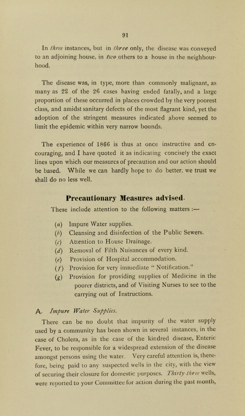 In three instances, but in three only, the disease was conveyed to an adjoining house, in hvo others to a house in the neighbour- hood. The disease was, in type, more than commonly malignant, as many as 22 of the 26 cases having ended fatally, and a large proportion of these occurred in places crowded by the very poorest class, and amidst sanitary defects of the most flagrant kind, yet the adoption of the stringent measures indicated above seemed to limit the epidemic within very narrow bounds. The experience of 1866 is thus at once instructive and en- couraging, and I have quoted it as indicating concisely the exact lines upon which our measures of precaution and our action should be based. While we can hardly hope to do better, we trust we shall do no less well. Precautionary Measures advised These include attention to the following matters :— (a) Impure Water supplies. (/>) Cleansing and disinfection of the Public Sewers. (<r) Attention to House Drainage. (d) Removal of Filth Nuisances of every kind. (e) Provision of Hospital accommodation. (/) Provision for very immediate “ Notification. ’ (£) Provision for providing supplies of Medicine in the poorer districts, and of Visiting Nurses to see to the carrying out of Instructions. A. Impure Water Supplies. There can be no doubt that impurity of the water supply used by a community has been shown in several instances, in the case of Cholera, as in the case of the kindred disease, Enteric Fever, to be responsible for a widespread extension of the disease amongst persons using the water. Very careful attention is, there- fore, being paid to any suspected wells in the city, with the view of securing their closure for domestic purposes. Thirty three wells, were reoorted to your Committee for action during the past month,