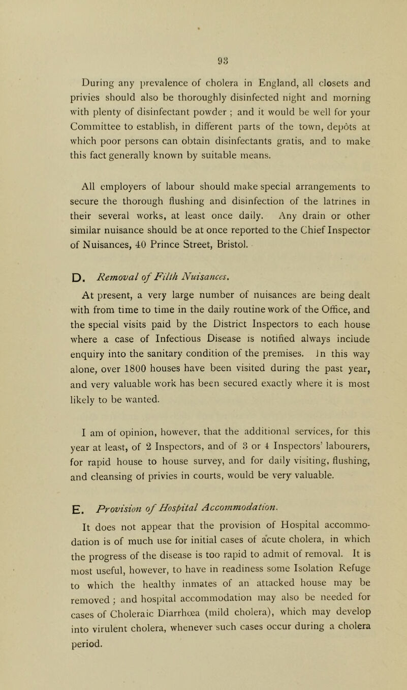 During any prevalence of cholera in England, all closets and privies should also be thoroughly disinfected night and morning with plenty of disinfectant powder ; and it would be well for your Committee to establish, in different parts of the town, depots at which poor persons can obtain disinfectants gratis, and to make this fact generally known by suitable means. All employers of labour should make special arrangements to secure the thorough flushing and disinfection of the latrines in their several works, at least once daily. Any drain or other similar nuisance should be at once reported to the Chief Inspector of Nuisances, 40 Prince Street, Bristol. D, Removal of Filth Nuisances. At present, a very large number of nuisances are being dealt with from time to time in the daily routine work of the Office, and the special visits paid by the District Inspectors to each house where a case of Infectious Disease is notified always include enquiry into the sanitary condition of the premises. In this way- alone, over 1800 houses have been visited during the past year, and very valuable work has been secured exactly where it is most likely to be wanted. I am of opinion, however, that the additional services, for this year at least, of 2 Inspectors, and of 3 or 4 Inspectors’ labourers, for rapid house to house survey, and for daily visiting, flushing, and cleansing of privies in courts, would be very valuable. E. Provision of Hospital Accommodation. It does not appear that the provision of Hospital accommo- dation is of much use for initial cases of acute cholera, in which the progress of the disease is too rapid to admit of removal. It is most useful, however, to have in readiness some Isolation Refuge to which the healthy inmates of an attacked house may be removed; and hospital accommodation may also be needed for cases of Choleraic Diarrhoea (mild cholera), which may develop into virulent cholera, whenever such cases occur during a cholera period.