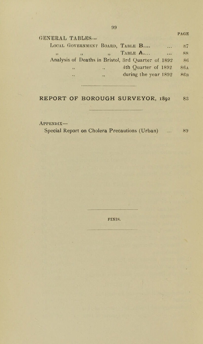 GENERAL TABLES— Local Government Board, Table B.... „ ,, „ Table A.... Analysis of Deaths in Bristol, 3rd Quarter of 1892 ,, 4th Quarter of 1892 ., ,, during the year 1892 REPORT OF BOROUGH SURVEYOR, 1892 83 Appendix— Special Report on Cholera Precautions (Urban) ... 89 KK 8(i 86a 86b FINIS.