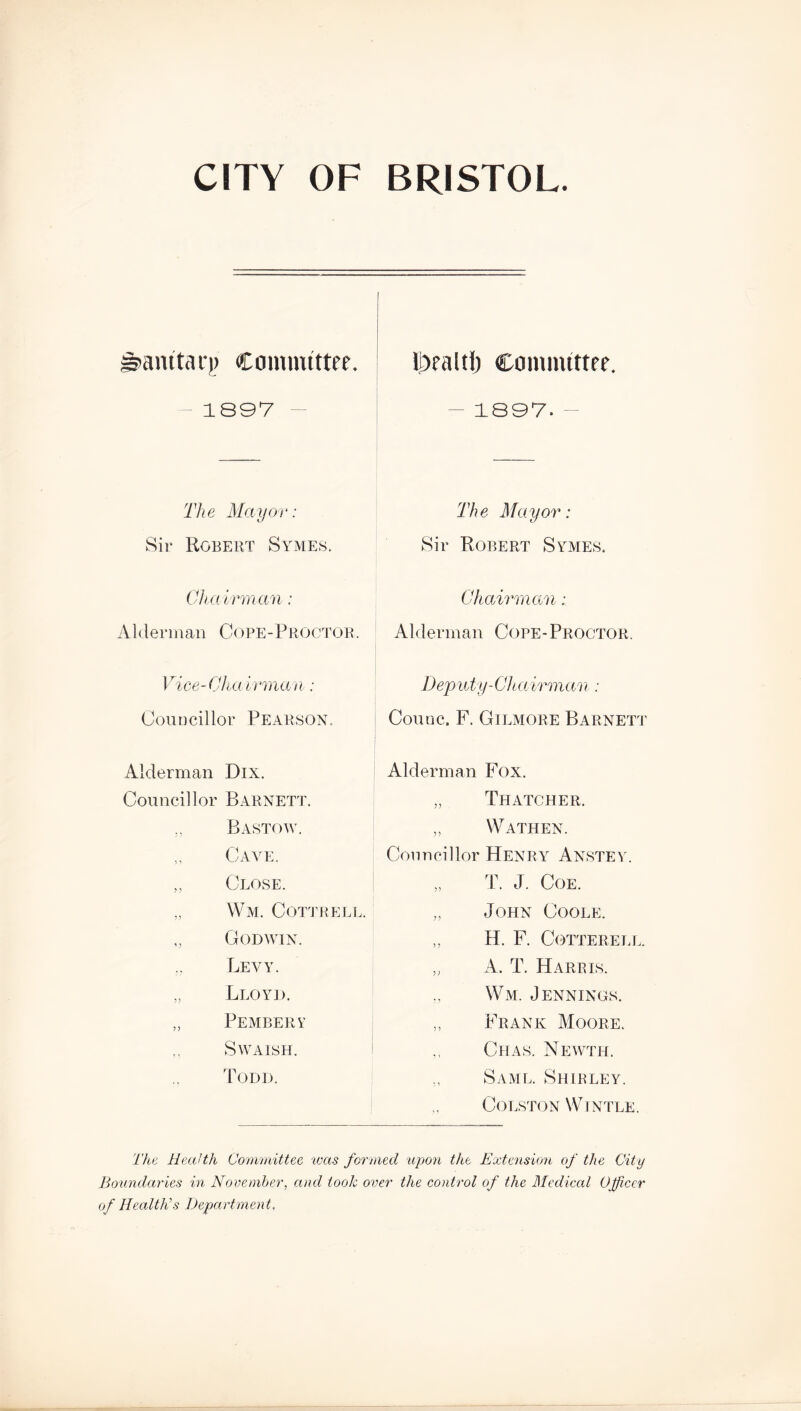 S'cimtari) Committee. 1897 The Mayor: Sir Robert Symes. Ch a irm an: A1 derm an Cope •- P roctor. IDealtI) Committee. 1897. The Mayor: Sir Robert Symes. Chairman: Alderman Cope-Proctor. Vice- Cha irman: Councillor Pearson. Alderman Dix. Councillor Barnett. Bastow. Cave. „ Close. „ Wm. Cottreli Godwin. Levy. ,, Lloyd. „ Pembery SWAISH. Todd. Deputy-Chairman: Couuc. F. Gilmore Barnett Alderman Fox. „ Thatcher. Wathen. Councillor Henry Anstey. T. J. Coe. „ John Coole. ,, H. F. Cotterell. „ A. T. Harris. Wm. Jennings. „ Frank Moore. Chas. Newth. „ Same. Shirley. Colston Wintle. The Health Committee was formed upon the Extension of the City Boundaries in November, and look over the control of the Medical Officer of Health’s Department,