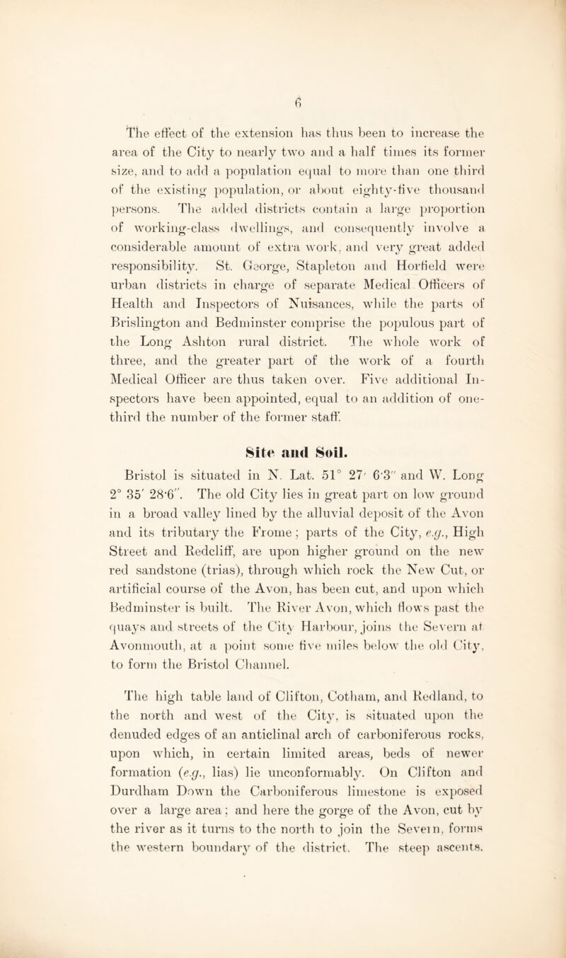 The effect of the extension has thus been to increase the area of the City to nearly two and a half times its former size, and to add a population equal to more than one third of the existing population, or about eighty-five thousand persons. The added districts contain a large proportion of working-class dwellings, and consequently involve a considerable amount of extra work, and very great added responsibility. St. George, Stapleton and Horfiekl were urban districts in charge of separate Medical Officers of Health and Inspectors of Nuisances, while the parts of Brislington and Bedminster comprise the populous part of the Long Ashton rural district. The whole work of three, and the greater part of the work of a fourth Medical Officer are thus taken over. Five additional In- spectors have been appointed, equal to an addition of one- third the number of the former staff. Site and Soil. Bristol is situated in N. Lat. 51° 27' 6‘3 and VY. Long 2° 35' 28,6'/. The old City lies in great part on low ground in a broad valley lined by the alluvial deposit of the Avon and its tributary the Frome ; parts of the City, e.g., High Street and Redcliff, are upon higher ground on the new red sandstone (trias), through which rock the New Cut, or artificial course of the Avon, has been cut, and upon which Bedminster is built. The River Avon, which flows past the quays and streets of the City Harbour, joins the Severn at Avonmouth, at a point some five miles below the old City, to form the Bristol Channel. The high table land of Clifton, Cotham, and Redland, to the north and west of the City, is situated upon the denuded edges of an anticlinal arch of carboniferous rocks, upon which, in certain limited areas, beds of newer formation (e.g., lias) lie unconformably. On Clifton and Durdham Down the Carboniferous limestone is exposed over a large area; and here the gorge of the Avon, cut by the river as it turns to the north to join the Severn, forms the western boundary of the district. The steep ascents.