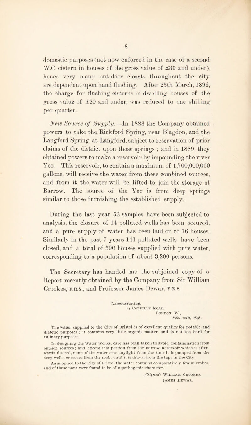 domestic purposes (not now enforced in the case of a second W.C. cistern in houses of the gross value of £30 and under), hence very many out-door closets throughout the city are dependent upon hand flushing. After 25th March, 1896, the charge for flushing cisterns in dwelling houses of the gross value of £20 and under, was reduced to one shilling per quarter. New Source of Supply.—In 1888 the Company obtained powers to take the Rickford Spring, near Blagdon, and the Langford Spring, at Langford, subject to reservation of prior claims of the district upon those springs ; and in 1889, they obtained powers to make a reservoir by impounding the river Yeo. This reservoir, to contain a maximum of 1,700,000,000 gallons, will receive the water from these combined sources, and from it the water will be lifted to join the storage at Barrow. The source of the Yeo is from deep springs similar to those furnishing the established supply. During the last year 53 samples have been subjected to analysis, the closure of 14 polluted wells has been secured, and a pure supply of water has been laid on to 76 houses. Similarly in the past 7 years 141 polluted wells have been closed, and a total of 590 houses supplied with pure water, corresponding to a population of about 3,200 persons. The Secretary has handed me the subjoined copy of a Report recently obtained by the Company from Sir William Crookes, f.r.s., and Professor James Dewar, F.R.s. Laboratories, 14 Colville Road, London, W., Feb. 12//2, 1898. 'the water supplied to the City of Bristol is of excellent quality for potable and dietetic purposes ; it contains very little organic matter, and is not too hard for culinary purposes. In designing the Water Works, care has been taken to avoid contamination from outside sources ; and, except that portion from the Barrow Reservoir which is after- wards filtered, none of the water sees daylight from the time it is pumped from the deep wells, or issues from the rock, until it is drawn from the taps in the City. As supplied to the City of Bristol the water contains comparatively few microbes, and of these none were found to be of a pathogenic character. fSigned) William Crookes, James Dewar,