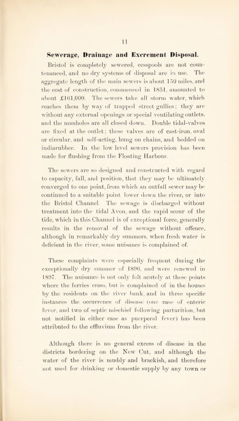 Sewerage, Drainage and Excrement Disposal. Bristol is completely sewered, cesspools are not coun- tenanced, and no dry systems of disposal are in use. The aggregate length of the main sewers is about 150 miles, and the cost of construction, commenced in 1851, amounted to about £161,000. The sewers take all storm water, which reaches them by way of trapped street gullies; they are without any external openings or special ventilating outlets, and the manholes are all closed down. Double tidal-valves are fixed at the outlet; these valves are of cast-iron, oval or circular, and self-acting, hung on chains, and bedded on indiarubber. In the low level sewers provision has been made for flushing from the Floating Harbour. The sewers are so designed and constructed with regard to capacity, fall, and position, that they may be ultimately converged to one point, from which an outfall sewer may be continued to a suitable point lower down the river, or into the Bristol Channel. The sewage is discharged without treatment into the tidal Avon, and the rapid scour of the tide, which in this Channel is of exceptional force, generally results in the removal of the sewage without offence, although in remarkably dry summers, when fresh water is deficient in the river, some nuisance is complained of. These complaints were especially frequent during the exceptionally dry summer of 1896, and were renewed in 1897. The nuisance is not only felt acutely at these points where the ferries cross, but is complained of in the houses by the residents on the river bank, and in three specific instances the occurrence of disease (one case of enteric fever, and two of septic mischief following parturition, but not notified in either case as puerperal fever) has been attributed to the effluvium from the river. Although there is no general excess of disease in the districts bordering on the New Cut, and although the water of the river is muddy and brackish, and therefore not used for drinking or domestic supply by any town or