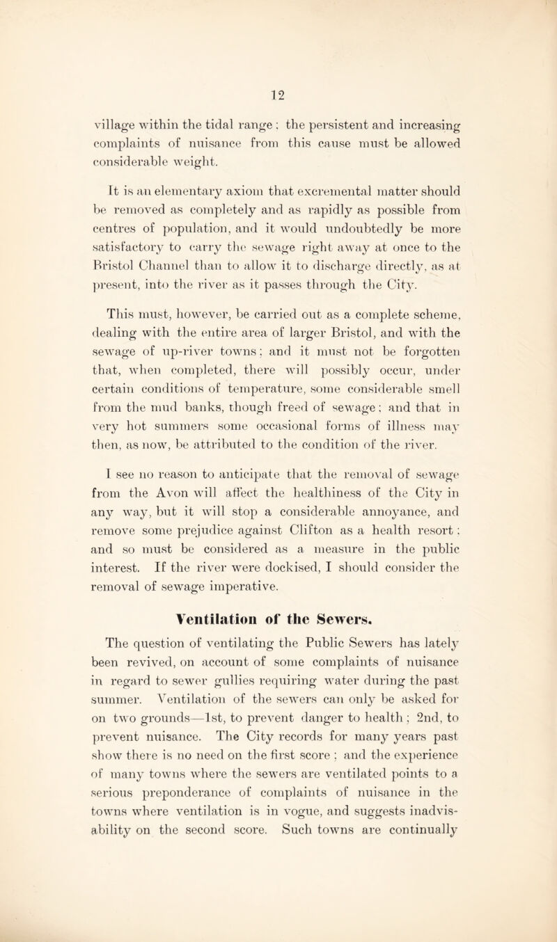 village within the tidal range ; the persistent and increasing complaints of nuisance from this cause must be allowed considerable weight. It is an elementary axiom that excremental matter should be removed as completely and as rapidly as possible from centres of population, and it would undoubtedly be more satisfactory to carry the sewage right away at once to the Bristol Channel than to allow it to discharge directly, as at present, into the river as it passes through the City. This must, however, be carried out as a complete scheme, dealing with the entire area of larger Bristol, and with the sewage of up-river towns; and it must not be forgotten that, when completed, there will possibly occur, under certain conditions of temperature, some considerable smell from the mud banks, though freed of sewage; and that in very hot summers some occasional forms of illness may then, as now, be attributed to the condition of the river. 1 see no reason to anticipate that the removal of sewage from the Avon will affect the healthiness of the City in any way, but it will stop a considerable annoyance, and remove some prejudice against Clifton as a health resort; and so must be considered as a measure in the public interest. If the river were dockised, I should consider the removal of sewage imperative. Ventilation of the Sewers. The question of ventilating the Public Sewers has lately been revived, on account of some complaints of nuisance in regard to sewer gullies requiring water during the past summer. Ventilation of the sewers can only be asked for on two grounds—1st, to prevent danger to health; 2nd, to prevent nuisance. The City records for many years past show there is no need on the first score ; and the experience of many towns where the sewers are ventilated points to a serious preponderance of complaints of nuisance in the towns where ventilation is in vogue, and suggests inadvis- ability on the second score. Such towns are continually