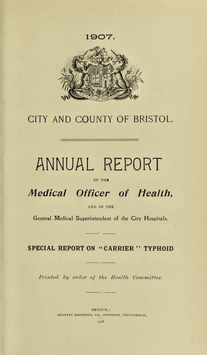 1907. CITY AND COUNTY OF BRISTOL. ANNUAL REPORT OF TUB Medical Officer of Health, AND OF THE General Medical Superintendent of the City Hospitals. SPECIAL REPORT ON “CARRIER” TYPHOID Printed by order of the Health Committee. BRISTOL: BENNETT BROTHERS, LD„ PRINTERS, COUNTERSLIP.