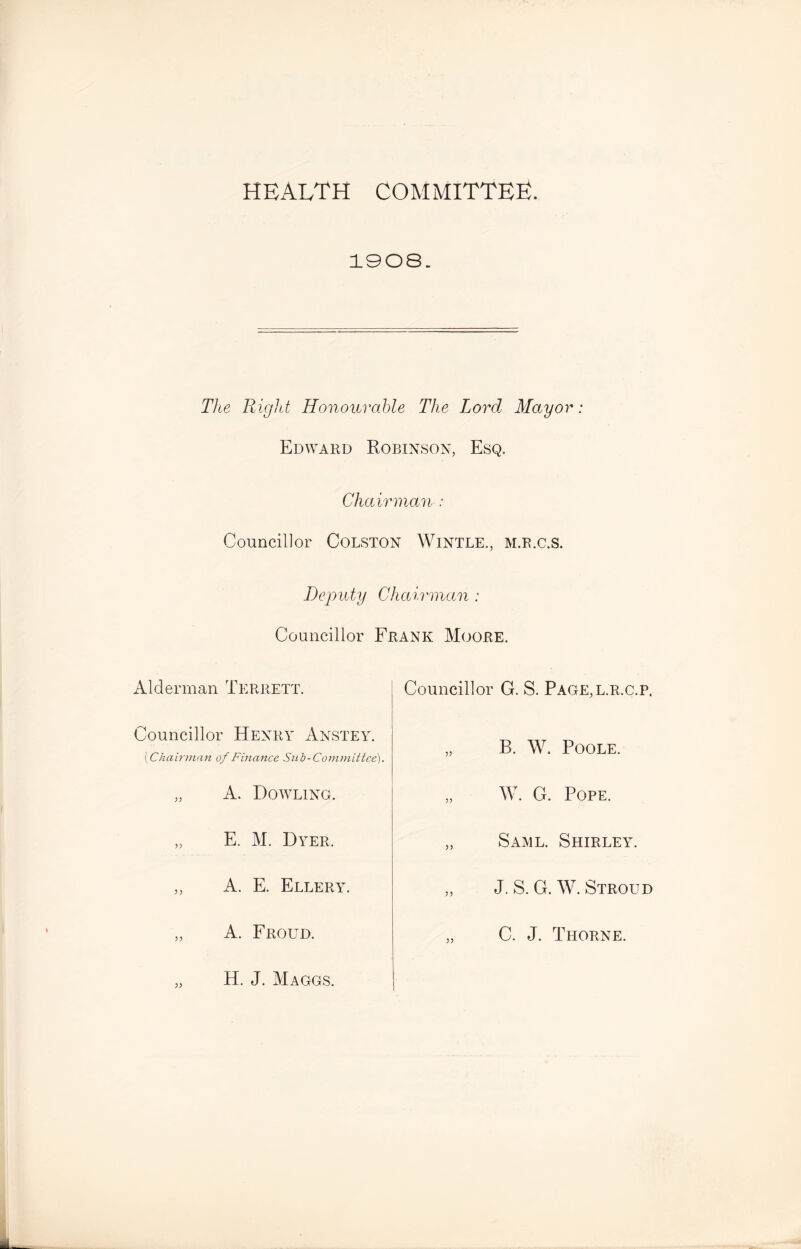 HEALTH committee. 1908. The Right Honourable The Lord Mayor Edward Robinson, Esq. Chairman : Councillor Colston Wintle., m.r.c.s. Deputy Chairman : Councillor Frank Moore. Alderman Terrett. Councillor Henry Anstey. [Chairman of Finance Sub-Committee). „ A. Dowling. „ E. M. Dyer. yy A. E. Ellery. A. Froud. Councillor G. S. Page,l.r.c.p. B. W. Poole. yy W. G. Pope. Same. Shirley. J. S. G. W. Stroud C. J. Thorne. H. J. Maggs.