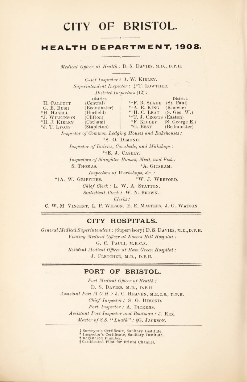 CITY OF BRISTOL. HEAI.TH DEPARTM ENT, 1908. Medical Officer of Health: D. S. Davies, m.d., d.p.h. Cnief Inspector : J. W. Kirley. Superintemlent Inspector: 'ffiT. LOWTIIER. District Insj^ectors (12) .* * H. Calcutt G. E. Bush *H. Hasell ''J. Wilkinson *H. J. Kirley *J. T. Lyons District. (Centra]) (Bed minster) (HorHeld) (Clifton) (Cotliam) (Stapleton) District. ^■fF. R. Slade (St. Paul) *tA. E. King (Knowle) *tH. C. Leat (S. Geo. W.) *tT. J. Crofts (Easton) *F. Kh’.ley (S. George E.) *G. Best (Bedminster) Inspector o f Common Lodging Houses and Bakehouses: ''S. O. Dimond. Inspector of Dairies, Coicsheds, and Milkshop)s : *tE, eJ. Casely. Inspectors of Slaughter Houses, Meat, and Fish : S. Thomas. | *A. Gitsham. Inspectors of Workshops, dc. : *tA. W. Griffiths. [ ^AV. J. Wreford. Chief Clerk: L. W. A. Statton. Statistical Clerk : W. N. Brown. Clerks : C. W. M. Vincent, L. P. Wilson, E. E. Masters, J. G. Watson. CITY HOSPITALS. GeneralMediced Superintendent: (Supervisory) D. S. Davies, M.D.,d.p.h. Visiting Mediced Officer at Hovers Hill Hospital: G. C. Pauli, m.r.c.s. Resident Medical Officer at Ham Green Ho spited: J. Fletcher, m.d., d.p.h. PORT OF BRISTOL. Fort Medical Officer o f Health : D. S. Davies, m.d., d.p.h. Assistant Port M.O.H. : J. C. Heaven, m.r.c.s., d.p.h. Chief Inspector: S. O. Dimond. Port Inspector: A. Dickens. Assistant Port Inspector and Boatman : J. Rex. Master of S.S. LucdlW : §G. Jackson. t Surveyor’s Certificate, Sanitary Institute. * Inspector’s Certificate, Sanitary Institute, t Registered Plumber. § Certificated Pilot for Bristol Channel,