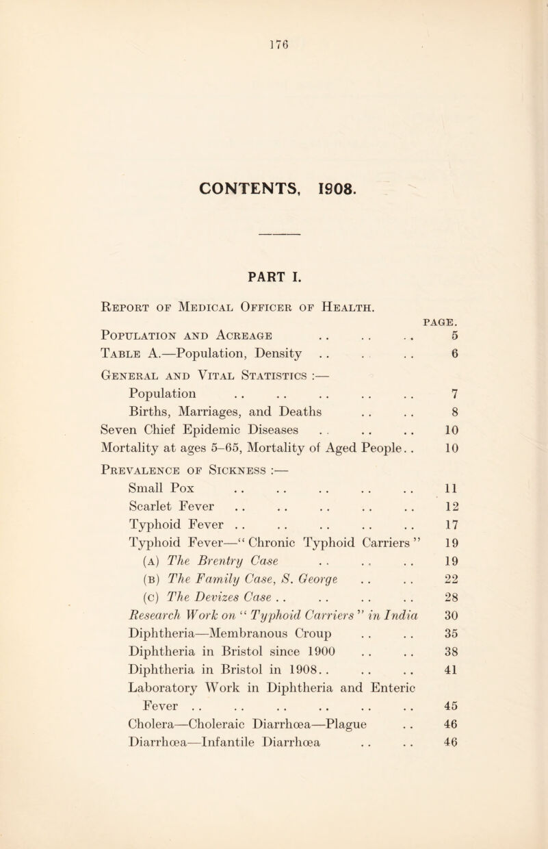 CONTENTS, 1908. PART I. Report of Medical Officer of Health. PAGE. Population and Acreage .. . . .. 5 Table A.—Population, Density . . . . . 6 General and Vital Statistics :— Population .. . . . . . . . . 7 Births, Marriages, and Deaths . . . . 8 Seven Chief Epidemic Diseases . . . . . . 10 Mortality at ages 5-65, Mortality of Aged People.. 10 Prevalence of Sickness :— Small Pox .. .. . . .. . . 11 Scarlet Fever .. . . . . . . ,. 12 Typhoid Fever . . . . . . . . . . 17 Typhoid Fever—‘‘Chronic Typhoid Carriers” 19 (a) The Brentry Case . . . . . . 19 (b) The Family Case, S. George . . . . 22 (c) The Devizes Case . . . . . . . . 28 Research Work on “ Typhoid Carriers ” in India 30 Diphtheria—Membranous Croup . . . . 35 Diphtheria in Bristol since 1900 . . . . 38 Diphtheria in Bristol in 1908. . .. ., 41 Laboratory Work in Diphtheria and Enteric Fever . . . . . . .. . . . . 45 Cholera—Choleraic Diarrhoea—Plague . . 46 Diarrhoea—Infantile Diarrhoea . . . . 46