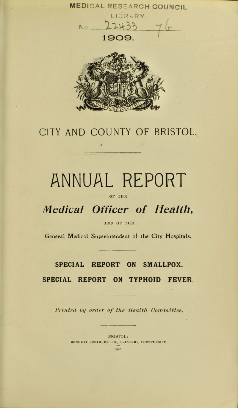 MEDICAL RESEARCH COUNCIL ^o Y ' 1909. ' CITY AND COUNTY OF BRISTOL. ANNUAL REPORT OF TIIK Medical Officer of Health, AND OF THE General Medical Superintendent of the City Hospitals. SPECIAL REPORT ON SMALLPOX. SPECIAL REPORT ON TYPHOID FEVER Printed hij order of the Health Committee. BRISTOL: HK.NNbTf BROTHFFS LD., PRINTERS, COUNfERSLIP.