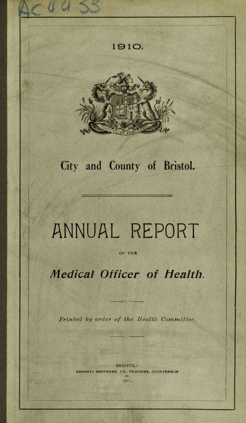 A City and County of Bristol. ANNUAL REPORT OK TIIR Medical Officer of Health. Printed by order of the Ilealth Committee. BRISTOL: RKNiyRTT BROTHRR5« M>.. PRINTKRS, COirNI'FHSLIV