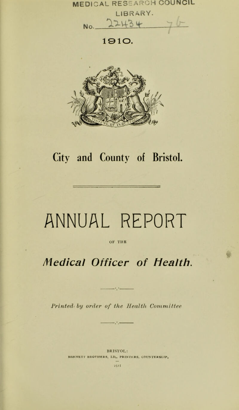 MEDICAL RES:zARGH COUNCIL LIBRARY. Mo 4*^ 1910. City and County of Bristol. ANNUAL REPORT OF TIIK # Medical Officer of Health. Fritifed' by order of the Health Coinoiittee BRISTOL: BBNXETr BROTJfERS, LD,. PRINIK-RS, COVM'EKSLIP, -.gn