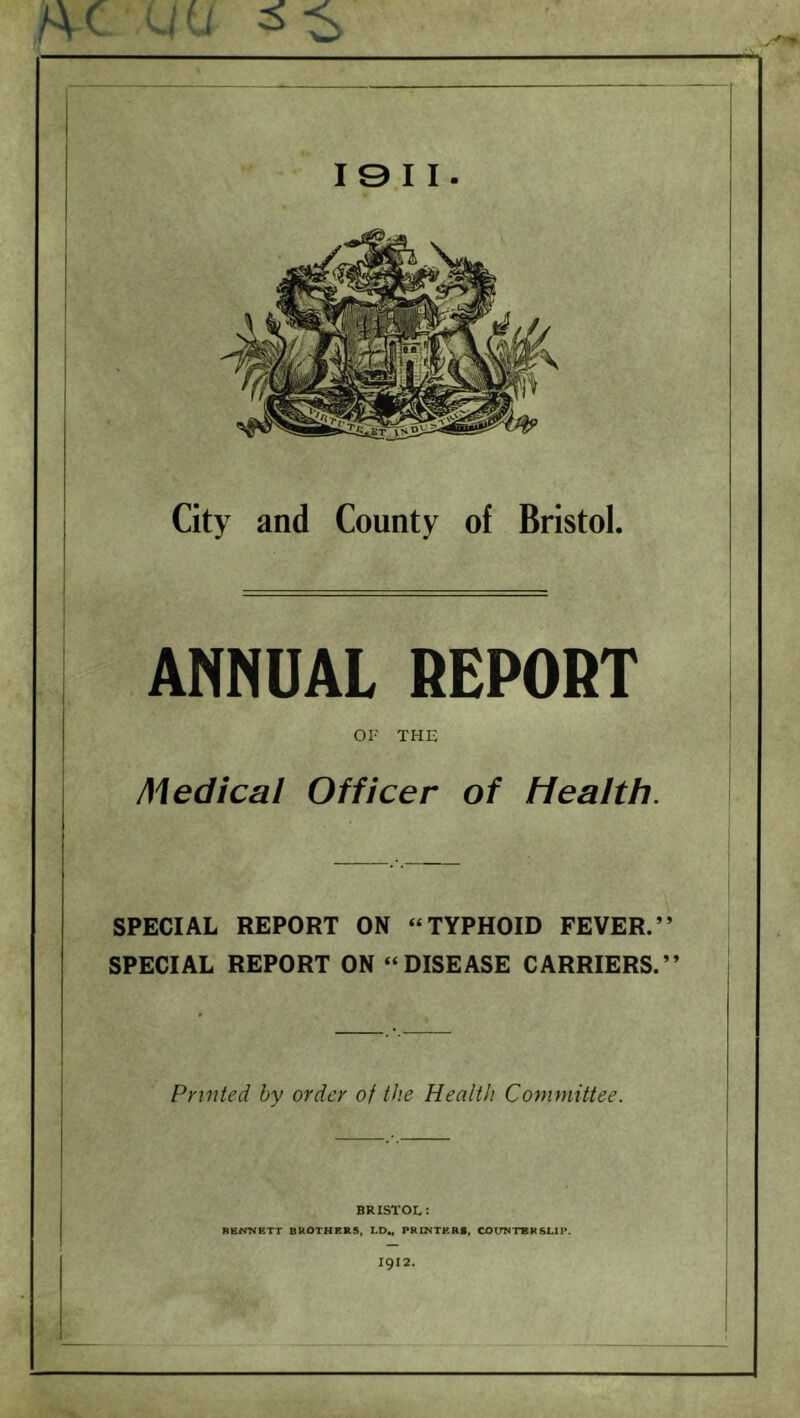 A-C 'Ufi 3-$ I 9 I I. City and County of Bristol. ANNUAL REPORT OF THE Medical Officer of Health. SPECIAL REPORT ON “TYPHOID FEVER.” SPECIAL REPORT ON “DISEASE CARRIERS.” Printed by order of the Health Committee. BRISTOL: BENNETT BROTHERS, I.D„ PRINTERS, COUNTERSUE. 1912.