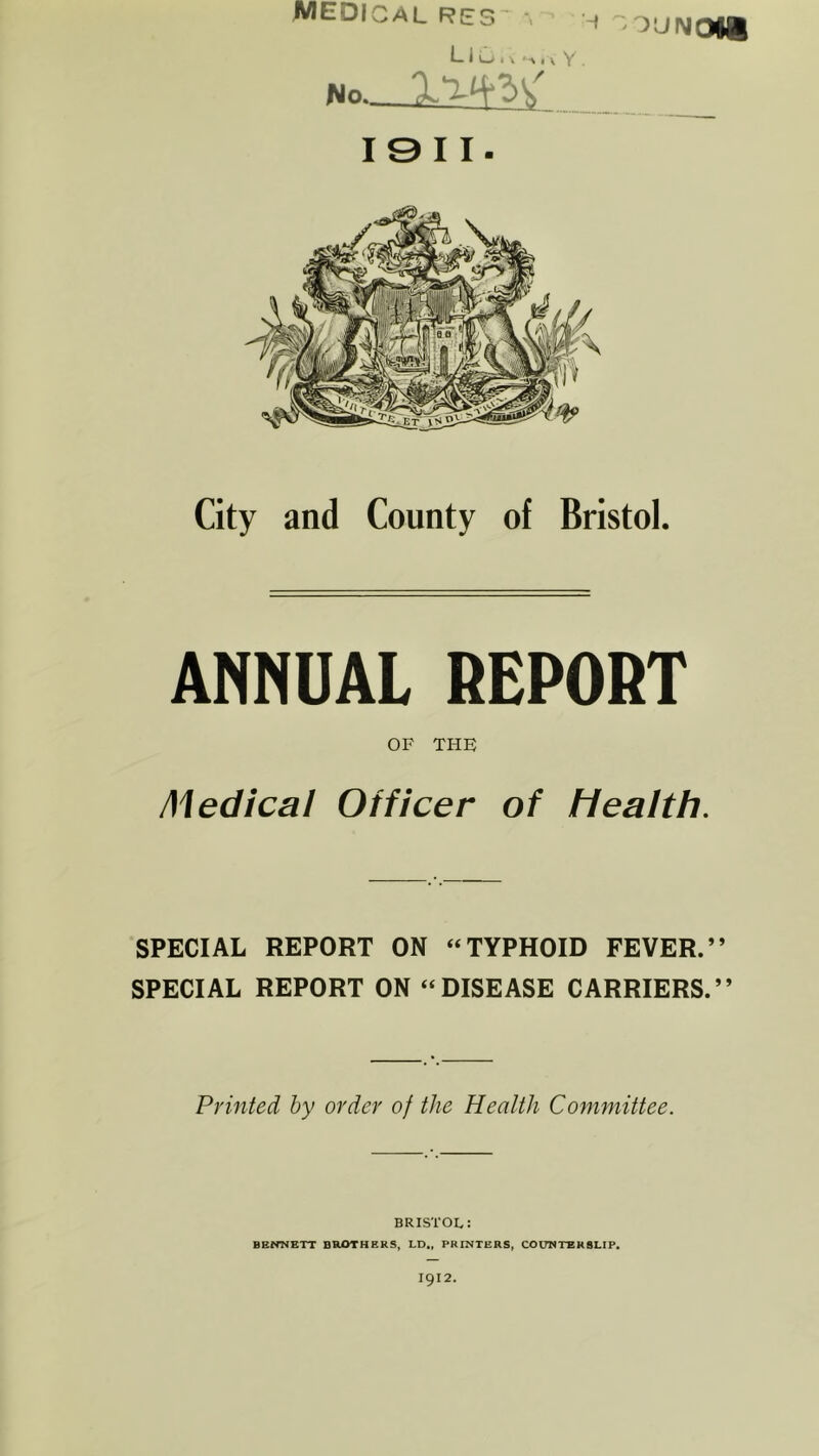 medical res~ •, LIL* i v , a Y. No OUNOU 19 11. City and County of Bristol. ANNUAL REPORT OF THE Medical Officer of Health. SPECIAL REPORT ON “TYPHOID FEVER.” SPECIAL REPORT ON “DISEASE CARRIERS.” Printed by order of the Health Committee. BRISTOL: BENNETT BROTHERS, LD„ PRINTERS, COUNTERSLIP.