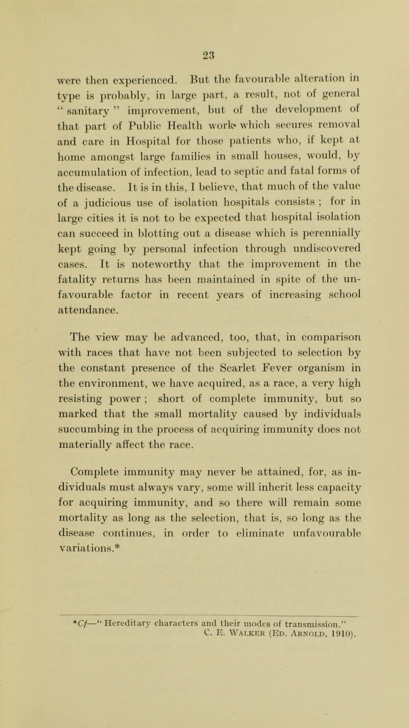 were then experienced. But the favourable alteration in type is probably, in large part, a result, not of general “ sanitary ” improvement, but of the development of that part of Public Health work* which secures removal and care in Hospital for those patients who, if kept at home amongst large families in small houses, would, by accumulation of infection, lead to septic and fatal forms of the disease. It is in this, I believe, that much of the value of a judicious use of isolation hospitals consists ; for in large cities it is not to be expected that hospital isolation can succeed in blotting out a disease which is perennially kept going by personal infection through undiscovered cases. It is noteworthy that the improvement in the fatality returns has been maintained in spite of the un- favourable factor in recent years of increasing school attendance. The view may be advanced, too, that, in comparison with races that have not been subjected to selection by the constant presence of the Scarlet Fever organism in the environment, we have acquired, as a race, a very high resisting power ; short of complete immunity, but so marked that the small mortality caused by individuals succumbing in the process of acquiring immunity does not materially affect the race. Complete immunity may never be attained, for, as in- dividuals must always vary, some will inherit less capacity for acquiring immunity, and so there will remain some mortality as long as the selection, that is, so long as the disease continues, in order to eliminate unfavourable variations.* *Cf—“ Hereditary characters and their modes of transmission.” C. U. Walker (Ed. Arnold, 1910).